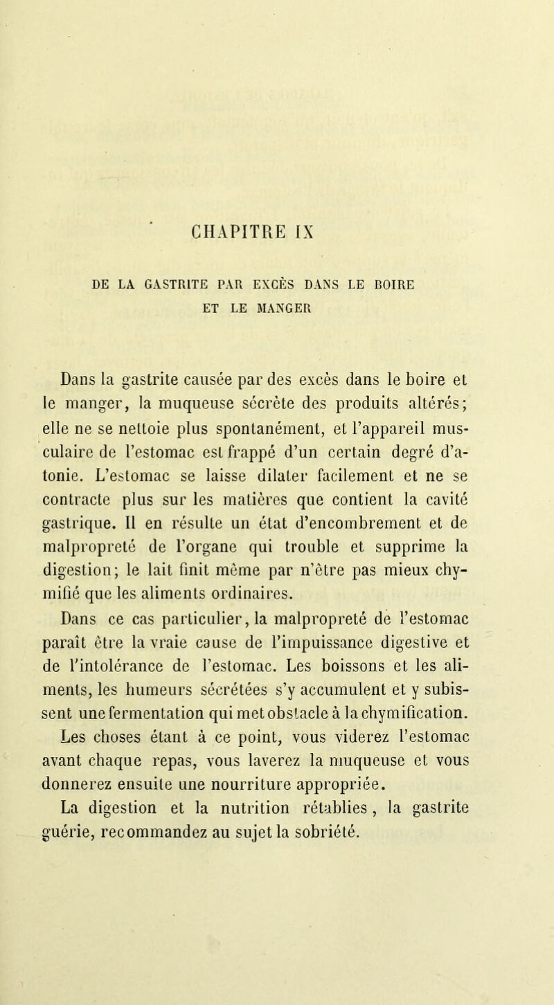 DE LA GASTRITE PAR EXCÈS DANS LE ROIRE ET LE MANGER Dans la gastrite causée par des excès dans le boire et le manger, la muqueuse sécrète des produits altérés; elle ne se nettoie plus spontanément, et l’appareil mus- culaire de l’estomac est frappé d’un certain degré d’a- tonie. L’estomac se laisse dilater facilement et ne se contracte plus sur les matières que contient la cavité gastrique. Il en résulte un état d’encombrement et de malpropreté de l’organe qui trouble et supprime la digestion; le lait finit môme par n’ètre pas mieux chy- mifié que les aliments ordinaires. Dans ce cas particulier, la malpropreté de l’estomac paraît être la vraie cause de l’impuissance digestive et de l'intolérance de l’estomac. Les boissons et les ali- ments, les humeurs sécrétées s’y accumulent et y subis- sent une fermentation qui met obstacle à la chymification. Les choses étant à ce point, vous viderez l’estomac avant chaque repas, vous laverez la muqueuse et vous donnerez ensuite une nourriture appropriée. La digestion et la nutrition rétablies , la gastrite guérie, recommandez au sujet la sobriété.