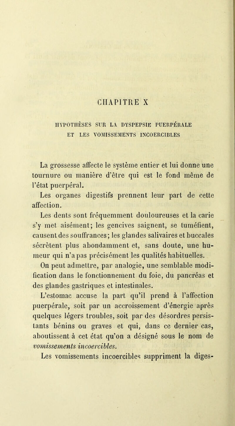 HYPOTHÈSES SUR LA. DYSPEPSIE PUERPÉRALE ET LES VOMISSEMENTS INCOERCIBLES La grossesse affecte le système entier et lui donne une tournure ou manière d’être qui est le fond même de l’état puerpéral. Les organes digestifs prennent leur part de cette affection. Les dents sont fréquemment douloureuses et la carie s’y met aisément; les gencives saignent, se tuméfient, causent des souffrances ; les glandes salivaires et buccales sécrètent plus abondamment et, sans doute, une hu- meur qui n’a pas précisément les qualités habituelles. On peut admettre, par analogie, une semblable modi- fication dans le fonctionnement du foie, du pancréas et des glandes gastriques et intestinales. L’estomac accuse la part qu’il prend à l’affection puerpérale, soit par un accroissement d’énergie après quelques légers troubles, soit par des désordres persis- tants bénins ou graves et qui, dans ce dernier cas, aboutissent à cet état qu’on a désigné sous le nom de vomissements incoercibles. Les vomissements incoercibles suppriment la diges-