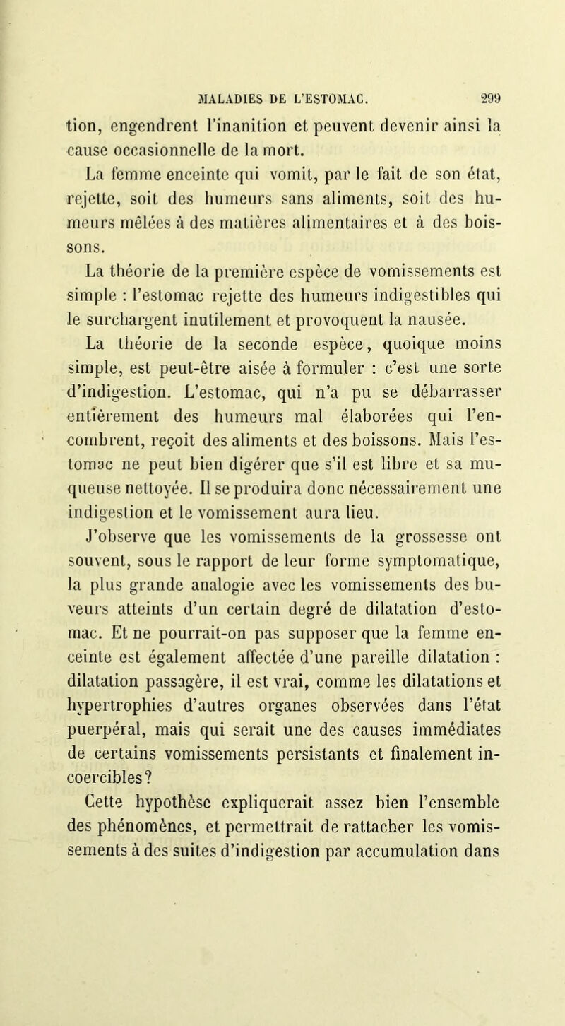 tion, engendrent l’inanition et peuvent devenir ainsi la cause occasionnelle de la mort. La femme enceinte qui vomit, par le fait de son état, rejette, soit des humeurs sans aliments, soit des hu- meurs mêlées à des matières alimentaires et à des bois- sons. La théorie de la première espèce de vomissements est simple : l’estomac rejette des humeurs indigestibles qui le surchargent inutilement et provoquent la nausée. La théorie de la seconde espèce, quoique moins simple, est peut-être aisée à formuler : c’est une sorte d’indigestion. L’estomac, qui n’a pu se débarrasser entièrement des humeurs mal élaborées qui l’en- combrent, reçoit des aliments et des boissons. Mais l’es- tomac ne peut bien digérer que s’il est libre et sa mu- queuse nettoyée. 11 se produira donc nécessairement une indigestion et le vomissement aura lieu. J’observe que les vomissements de la grossesse ont souvent, sous le rapport de leur forme symptomatique, la plus grande analogie avec les vomissements des bu- veurs atteints d’un certain degré de dilatation d’esto- mac. Et ne pourrait-on pas supposer que la femme en- ceinte est également affectée d’une pareille dilatation : dilatation passagère, il est vrai, comme les dilatations et hypertrophies d’autres organes observées dans l’état puerpéral, mais qui serait une des causes immédiates de certains vomissements persistants et finalement in- coercibles? Cette hypothèse expliquerait assez bien l’ensemble des phénomènes, et permettrait de rattacher les vomis- sements à des suites d’indigestion par accumulation dans