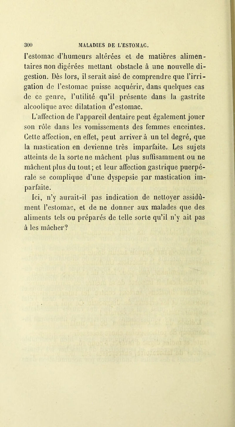 l’estomac d’humeurs altérées et de matières alimen- taires non digérées mettant obstacle à une nouvelle di- gestion. Dès lors, il serait aisé de comprendre que l’irri- gation de l’estomac puisse acquérir, dans quelques cas de ce genre, l’utilité qu’il présente dans la gastrite alcoolique avec dilatation d’estomac. L’affection de l’appareil dentaire peut également jouer son rôle dans les vomissements des femmes enceintes. Cette affection, en effet, peut arrivera un tel degré, que la mastication en devienne très imparfaite. Les sujets atteints de la sorte ne mâchent plus suffisamment ou ne mâchent plus du tout; et leur affection gastrique puerpé- rale se complique d’une dyspepsie par mastication im- parfaite. Ici, n’y aurait-il pas indication de nettoyer assidû- ment l’estomac, et de ne donner aux malades que des aliments tels ou préparés de telle sorte qu’il n’y ait pas à les mâcher?