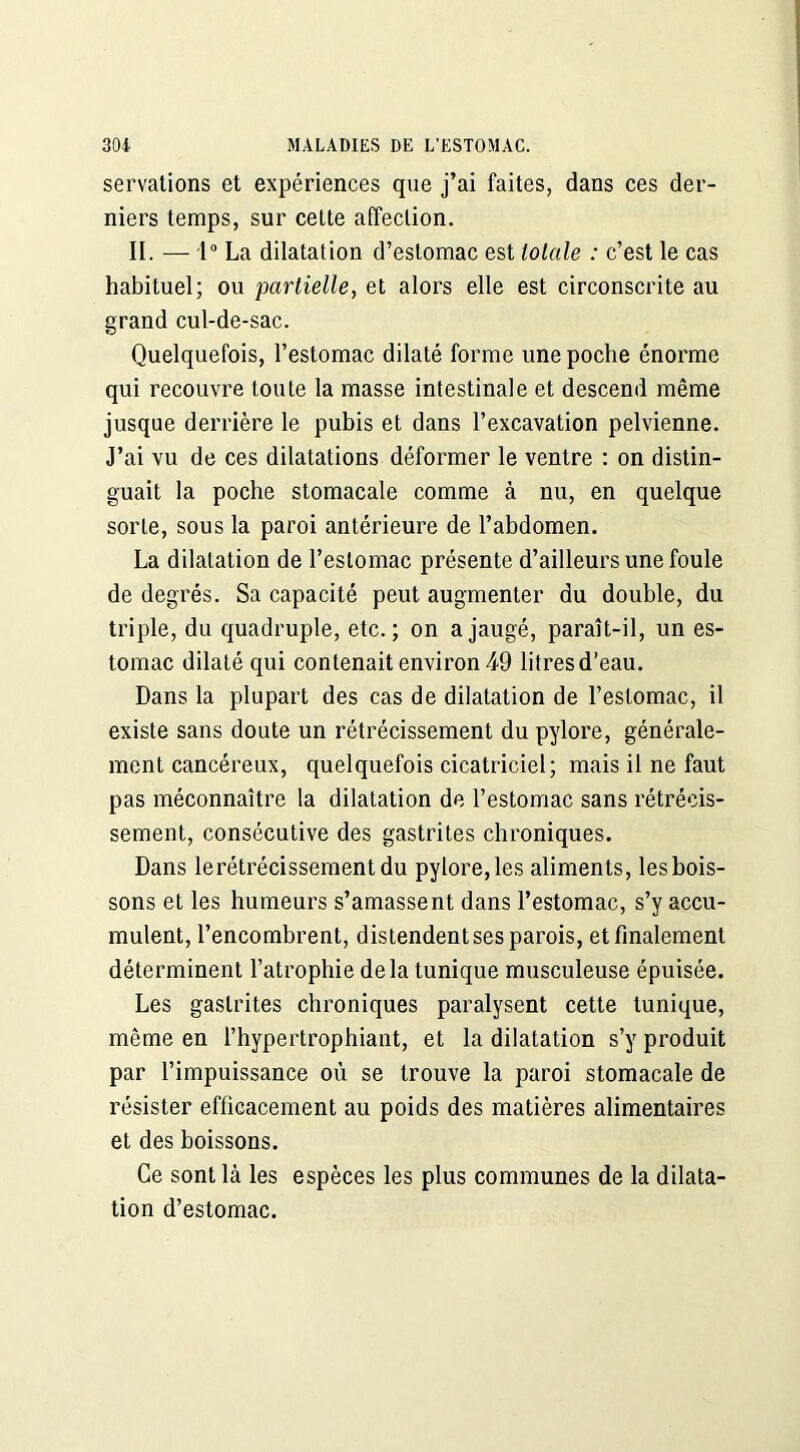 servations et expériences que j’ai faites, dans ces der- niers temps, sur cette affection. II. — 1° La dilatation d’estomac est totale : c’est le cas habituel; ou partielle, et alors elle est circonscrite au grand cul-de-sac. Quelquefois, l’estomac dilaté forme une poche énorme qui recouvre toute la masse intestinale et descend même jusque derrière le pubis et dans l’excavation pelvienne. J’ai vu de ces dilatations déformer le ventre : on distin- guait la poche stomacale comme à nu, en quelque sorte, sous la paroi antérieure de l’abdomen. La dilatation de l’estomac présente d’ailleurs une foule de degrés. Sa capacité peut augmenter du double, du triple, du quadruple, etc.; on a jaugé, paraît-il, un es- tomac dilaté qui contenait environ 49 litres d’eau. Dans la plupart des cas de dilatation de l’estomac, il existe sans doute un rétrécissement du pylore, générale- ment cancéreux, quelquefois cicatriciel; mais il ne faut pas méconnaître la dilatation de l’estomac sans rétrécis- sement, consécutive des gastrites chroniques. Dans lerétrécissementdu pylore, les aliments, les bois- sons et les humeurs s’amassent dans l’estomac, s’y accu- mulent, l’encombrent, distendent ses parois, et finalement déterminent l’atrophie delà tunique musculeuse épuisée. Les gastrites chroniques paralysent cette tunique, même en l’hypertrophiant, et la dilatation s’y produit par l’impuissance où se trouve la paroi stomacale de résister efficacement au poids des matières alimentaires et des boissons. Ce sont là les espèces les plus communes de la dilata- tion d’estomac.