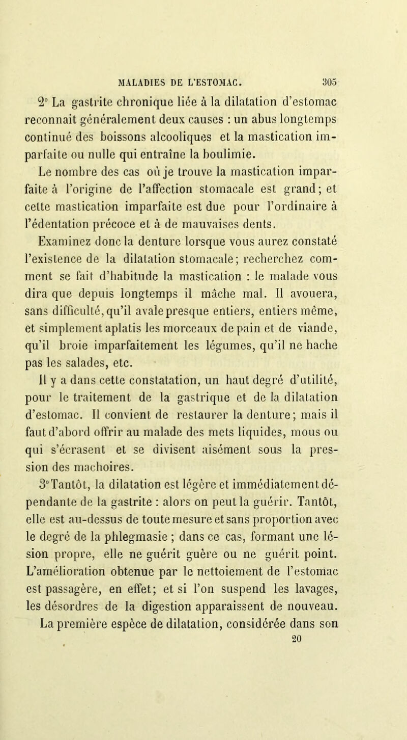 2° La gastrite chronique liée à la dilatation d’estomac reconnaît généralement deux causes : un abus longtemps continué des boissons alcooliques et la mastication im- parfaite ou nulle qui entraîne la boulimie. Le nombre des cas où je trouve la mastication impar- faite à l’origine de l’affection stomacale est grand; et celte mastication imparfaite est due pour l’ordinaire à l’édentation précoce et à de mauvaises dents. Examinez donc la denture lorsque vous aurez constaté l’existence de la dilatation stomacale; recherchez com- ment se fait d’habitude la mastication : le malade vous dira que depuis longtemps il mâche mal. Il avouera, sans difficulté, qu’il avale presque entiers, entiers même, et simplement aplatis les morceaux de pain et de viande, qu’il broie imparfaitement les légumes, qu’il ne hache pas les salades, etc. Il y a dans cette constatation, un haut degré d’utilité, pour le traitement de la gastrique et de la dilatation d’estomac. Il convient de restaurer la denture; mais il faut d’abord offrir au malade des mets liquides, mous ou qui s’écrasent et se divisent aisément sous la pres- sion des mâchoires. 3°Tantôt, la dilatation est légère et immédiatement dé- pendante de la gastrite : alors on peut la guérir. Tantôt, elle est au-dessus de toute mesure et sans proportion avec le degré de la phlegmasie ; dans ce cas, formant une lé- sion propre, elle ne guérit guère ou ne guérit point. L’amélioration obtenue par le nettoiement de l’estomac est passagère, en effet; et si l’on suspend les lavages, les désordres de la digestion apparaissent de nouveau. La première espèce de dilatation, considérée dans son 20