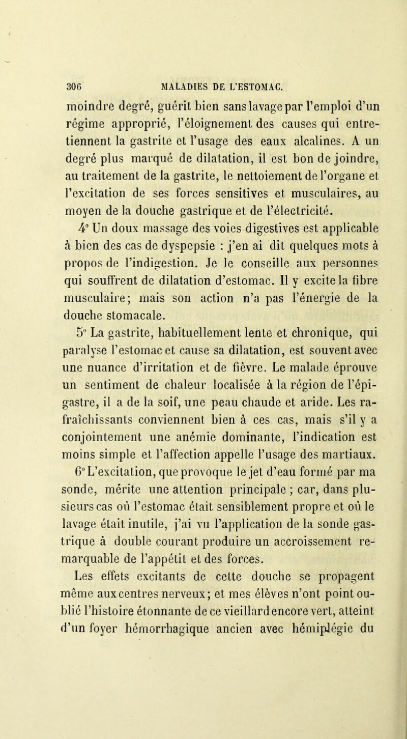 moindre degré, guérit bien sans lavage par l’emploi d’un régime approprié, l’éloignement des causes qui entre- tiennent la gastrite et l’usage des eaux alcalines. A un degré plus marqué de dilatation, il est bon de joindre, au traitement de la gastrite, le nettoiement de l’organe et l’excitation de ses forces sensitives et musculaires, au moyen de la douche gastrique et de l’électricité. 4° Un doux massage des voies digestives est applicable à bien des cas de dyspepsie : j’en ai dit quelques mots à propos de l’indigestion. Je le conseille aux personnes qui souffrent de dilatation d’estomac. Il y excite la fibre musculaire; mais son action n’a pas l’énergie de la douche stomacale. 5° La gastrite, habituellement lente et chronique, qui paralyse l’estomac et cause sa dilatation, est souvent avec une nuance d’irritation et de fièvre. Le malade éprouve un sentiment de chaleur localisée à la région de l’épi- gastre, il a de la soif, une peau chaude et aride. Les ra- fraîchissants conviennent bien à ces cas, mais s’il y a conjointement une anémie dominante, l’indication est moins simple et l’affection appelle l’usage des martiaux. 6° L’excitation, que provoque le jet d’eau formé par ma sonde, mérite une attention principale ; car, dans plu- sieurs cas où l’estomac était sensiblement propre et où le lavage était inutile, j’ai vu l’application de la sonde gas- trique à double courant produire un accroissement re- marquable de l’appétit et des forces. Les effets excitants de cette douche se propagent même aux centres nerveux; et mes élèves n’ont point ou- blié l’histoire étonnante de ce vieillard encore vert, atteint d’un foyer hémorrhagique ancien avec hémiplégie du