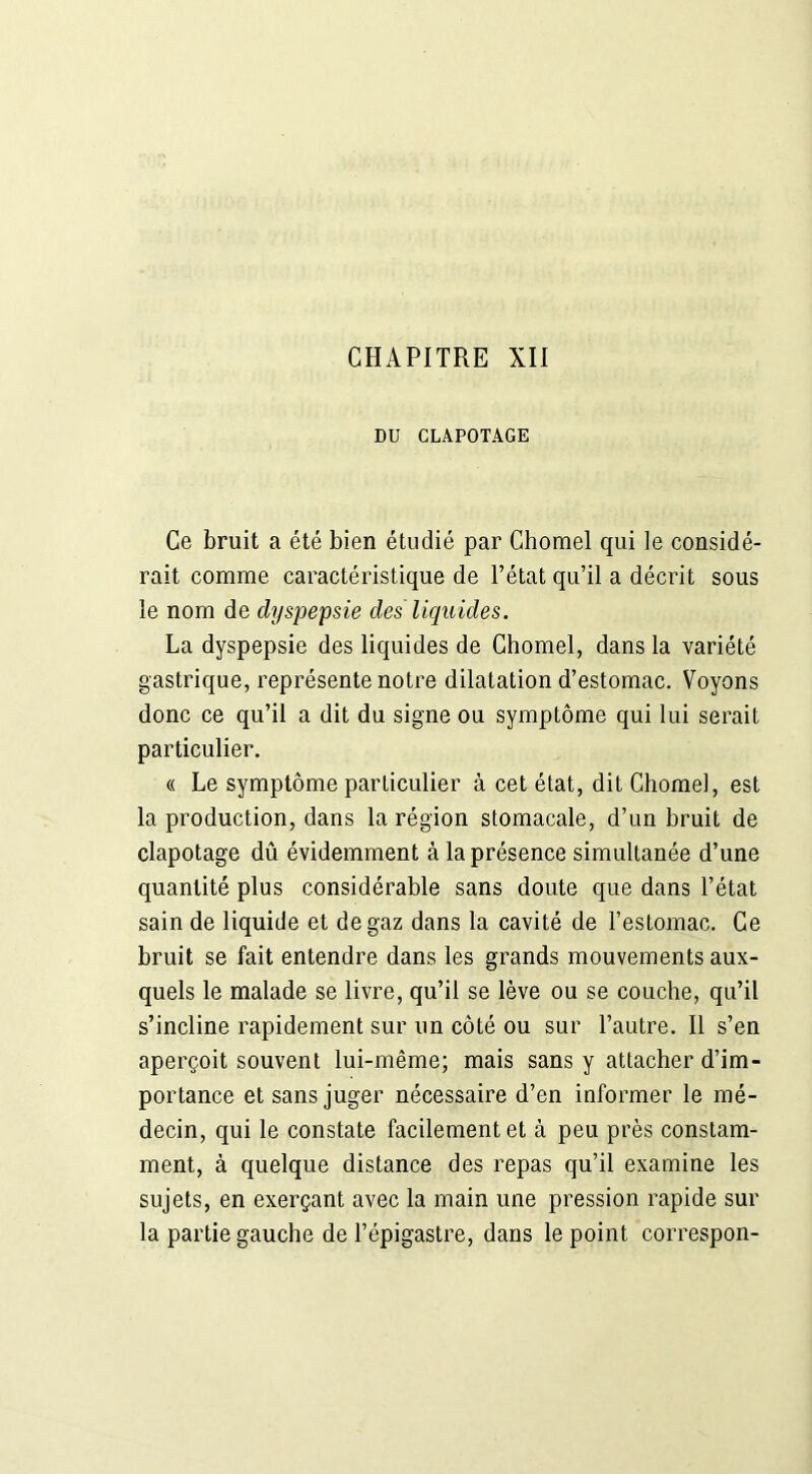 DU CLAPOTAGE Ce bruit a été bien étudié par Chomel qui le considé- rait comme caractéristique de l’état qu’il a décrit sous le nom de dyspepsie des liquides. La dyspepsie des liquides de Chomel, dans la variété gastrique, représente notre dilatation d’estomac. Voyons donc ce qu’il a dit du signe ou symptôme qui lui serait particulier. « Le symptôme particulier à cet état, dit Chomel, est la production, dans la région stomacale, d’un bruit de clapotage dû évidemment à la présence simultanée d’une quantité plus considérable sans doute que dans l’état sain de liquide et de gaz dans la cavité de l’estomac. Ce bruit se fait entendre dans les grands mouvements aux- quels le malade se livre, qu’il se lève ou se couche, qu’il s’incline rapidement sur un côté ou sur l’autre. Il s’en aperçoit souvent lui-même; mais sans y attacher d’im- portance et sans juger nécessaire d’en informer le mé- decin, qui le constate facilement et à peu près constam- ment, à quelque distance des repas qu’il examine les sujets, en exerçant avec la main une pression rapide sur la partie gauche de l’épigastre, dans le point correspon-