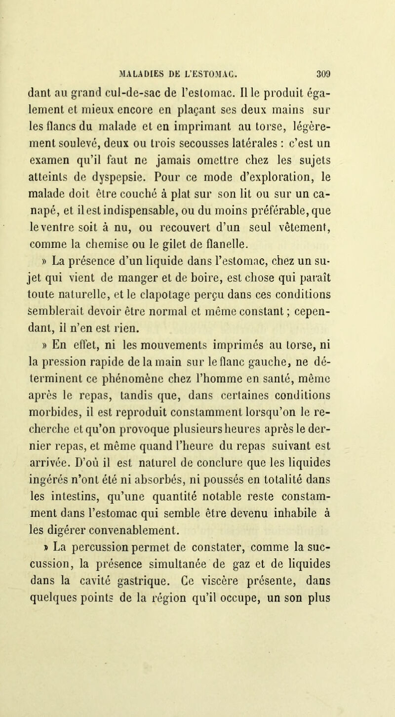 dant au grand cul-de-sac de l’estomac. Il le produit éga- lement et mieux encore en plaçant ses deux mains sur les flancs du malade et en imprimant au torse, légère- ment soulevé, deux ou trois secousses latérales : c’est un examen qu’il faut ne jamais omettre chez les sujets atteints de dyspepsie. Pour ce mode d’exploration, le malade doit être couché à plat sur son lit ou sur un ca- napé, et il est indispensable, ou du moins préférable, que le ventre soit à nu, ou recouvert d’un seul vêtement, comme la chemise ou le gilet de flanelle. » La présence d’un liquide dans l’estomac, chez un su- jet qui vient de manger et de boire, est chose qui paraît toute naturelle, et le clapotage perçu dans ces conditions semblerait devoir être normal et même constant ; cepen- dant, il n’en est rien. » En effet, ni les mouvements imprimés au torse, ni la pression rapide de la main sur le flanc gauche, ne dé- terminent ce phénomène chez l’homme en santé, même après le repas, tandis que, dans certaines conditions morbides, il est reproduit constamment lorsqu’on le re- cherche et qu’on provoque plusieurs heures après le der- nier repas, et même quand l’heure du repas suivant est arrivée. D’où il est naturel de conclure que les liquides ingérés n’ont été ni absorbés, ni poussés en totalité dans les intestins, qu’une quantité notable reste constam- ment dans l’estomac qui semble être devenu inhabile à les digérer convenablement. » La percussion permet de constater, comme la suc- cussion, la présence simultanée de gaz et de liquides dans la cavité gastrique. Ce viscère présente, dans quelques points de la région qu’il occupe, un son plus