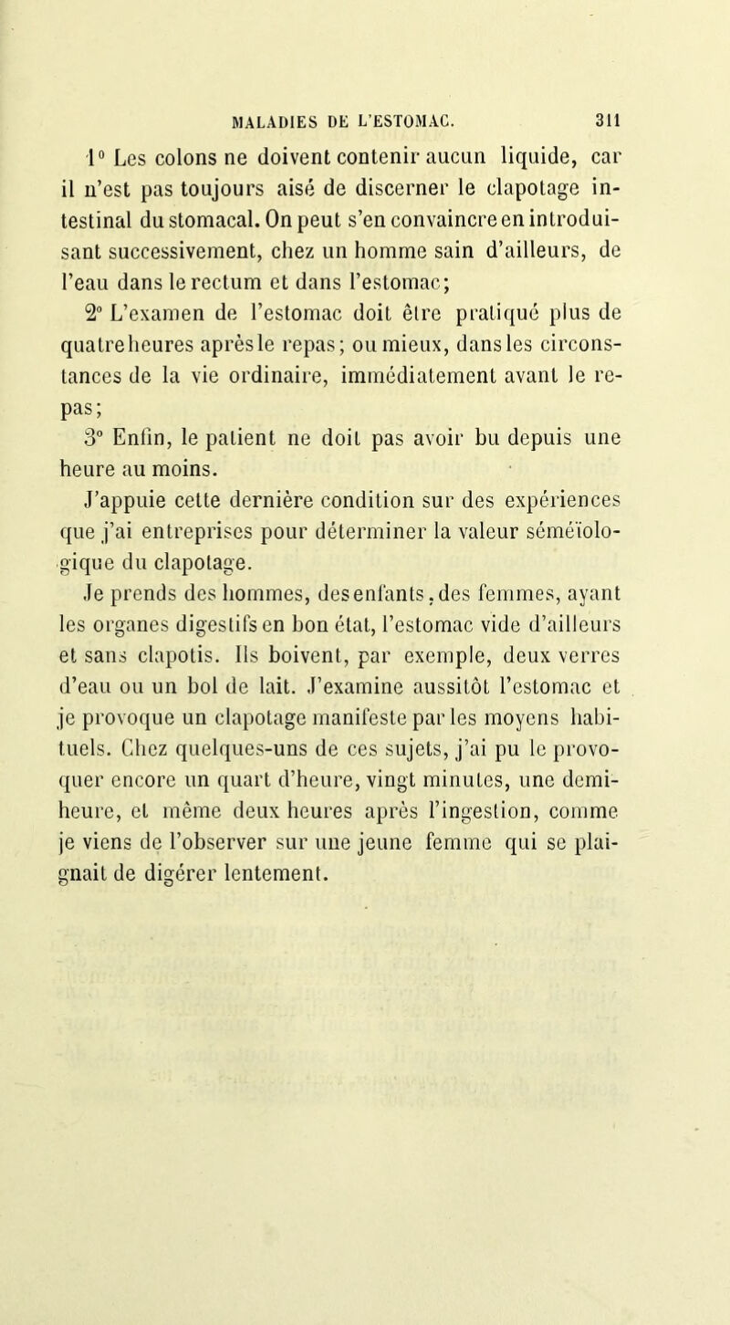 1° Les colons ne doivent contenir aucun liquide, car il n’est pas toujours aisé de discerner le clapotage in- testinal du stomacal. On peut s’en convaincre en introdui- sant successivement, chez un homme sain d’ailleurs, de l’eau dans le rectum et dans l’estomac; 2° L’examen de l’estomac doit être pratiqué plus de quatreheures après le repas; ou mieux, dans les circons- tances de la vie ordinaire, immédiatement avant le re- pas; 3° Enfin, le patient ne doit pas avoir bu depuis une heure au moins. J’appuie cette dernière condition sur des expériences que j’ai entreprises pour déterminer la valeur séméiolo- gique du clapotage. Je prends des hommes, des enfants, des femmes, ayant les organes digestifs en bon état, l’estomac vide d’ailleurs et sans clapotis. Ils boivent, par exemple, deux verres d’eau ou un bol de lait. J’examine aussitôt l’estomac et je provoque un clapotage manifeste parles moyens habi- tuels. Chez quelques-uns de ces sujets, j’ai pu le provo- quer encore un quart d’heure, vingt minutes, une demi- heure, et même deux heures après l’ingestion, comme je viens de l’observer sur une jeune femme qui se plai- gnait de digérer lentement.