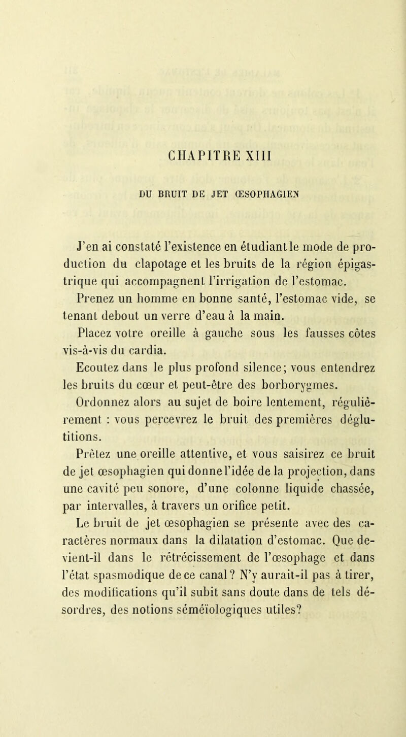 DU BRUIT DE JET ŒSOPHAGIEN J’en ai constaté l’existence en étudiant le mode de pro- duction du clapotage et les bruits de la région épigas- trique qui accompagnent l’irrigation de l’estomac. Prenez un homme en bonne santé, l’estomac vide, se tenant debout un verre d’eau à la main. Placez votre oreille à gauche sous les fausses côtes vis-à-vis du cardia. Ecoutez dans le plus profond silence; vous entendrez les bruits du cœur et peut-être des borborygmes. Ordonnez alors au sujet de boire lentement, réguliè- rement : vous percevrez le bruit des premières déglu- titions. Prêtez une oreille attentive, et vous saisirez ce bruit de jet œsophagien qui donne l’idée de la projection, dans une cavité peu sonore, d’une colonne liquide chassée, par intervalles, à travers un orifice petit. Le bruit de jet œsophagien se présente avec des ca- ractères normaux dans la dilatation d’estomac. Que de- vient-il dans le rétrécissement de l’œsophage et dans l’état spasmodique de ce canal? N’y aurait-il pas à tirer, des modifications qu’il subit sans doute dans de tels dé- sordres, des notions séméiologiques utiles?