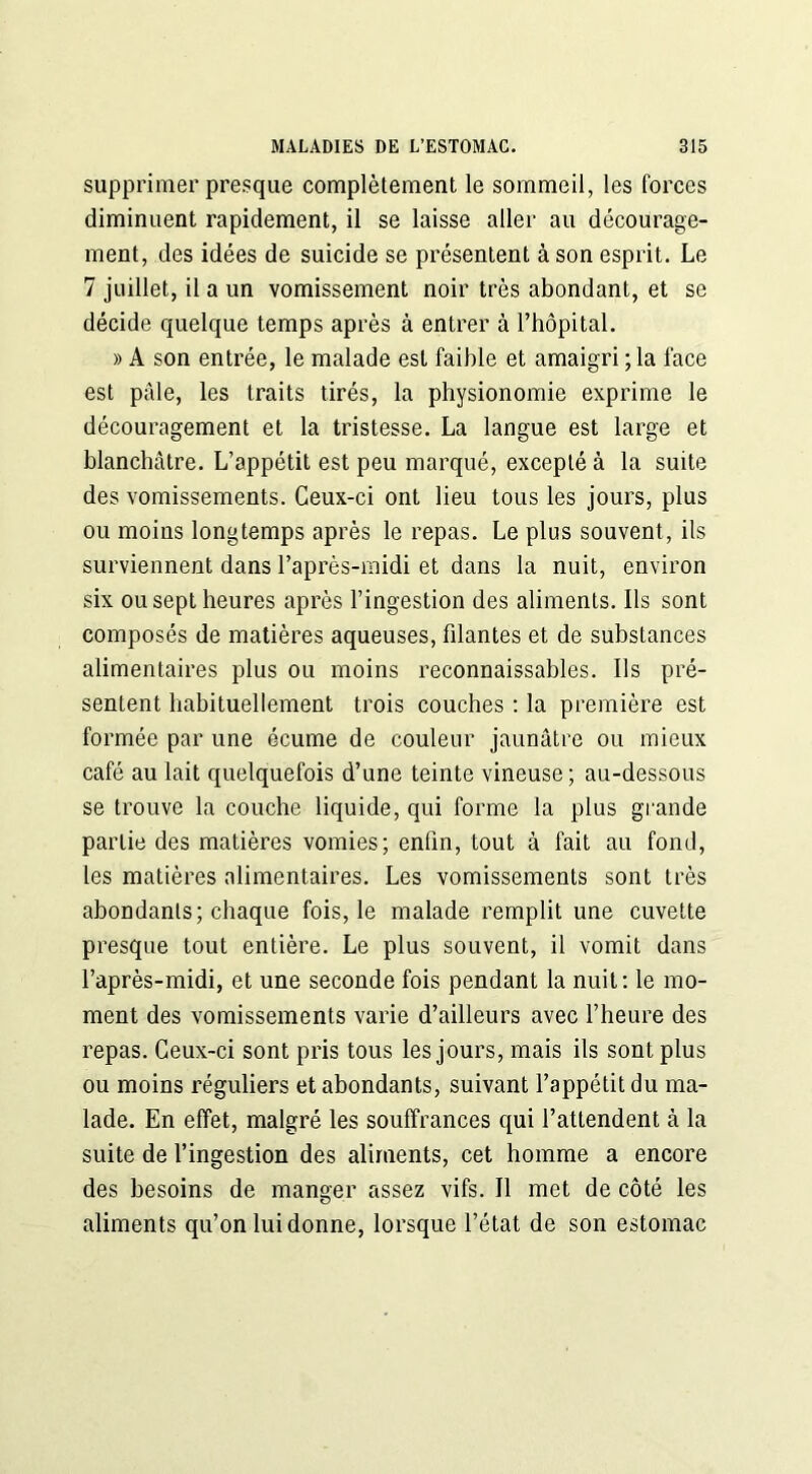 supprimer presque complètement le sommeil, les forces diminuent rapidement, il se laisse aller au décourage- ment, des idées de suicide se présentent à son esprit. Le 7 juillet, il a un vomissement noir très abondant, et se décide quelque temps après à entrer à l’hôpital. » A son entrée, le malade est faible et amaigri ; la face est pâle, les traits tirés, la physionomie exprime le découragement et la tristesse. La langue est large et blanchâtre. L’appétit est peu marqué, excepté à la suite des vomissements. Ceux-ci ont lieu tous les jours, plus ou moins longtemps après le repas. Le plus souvent, ils surviennent dans l’après-midi et dans la nuit, environ six ou sept heures après l’ingestion des aliments. Ils sont composés de matières aqueuses, filantes et de substances alimentaires plus ou moins reconnaissables. Ils pré- sentent habituellement trois couches : la première est formée par une écume de couleur jaunâtre ou mieux café au lait quelquefois d’une teinte vineuse; au-dessous se trouve la couche liquide, qui forme la plus grande partie des matières vomies; enfin, tout à fait au fond, les matières alimentaires. Les vomissements sont très abondants; chaque fois, le malade remplit une cuvette presque tout entière. Le plus souvent, il vomit dans l’après-midi, et une seconde fois pendant la nuit: le mo- ment des vomissements varie d’ailleurs avec l’heure des repas. Ceux-ci sont pris tous les jours, mais ils sont plus ou moins réguliers et abondants, suivant l’appétit du ma- lade. En effet, malgré les souffrances qui l’attendent à la suite de l’ingestion des aliments, cet homme a encore des besoins de manger assez vifs. Il met de côté les aliments qu’on lui donne, lorsque l’état de son estomac