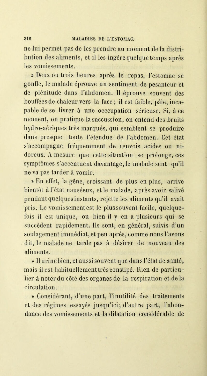 ne lui permet pas de les prendre au moment de la distri- bution des aliments, et il les ingère quelque temps après les vomissements. » Deux ou trois heures après le repas, l’estomac se gonfle, le malade éprouve un sentiment de pesanteur et de plénitude dans l’abdomen. Il éprouve souvent des bouffées de chaleur vers la face; il est faible, pâle, inca- pable de se livrer à une occcupation sérieuse. Si, à ce moment, on pratique la succussion, on entend des bruits hydro-aériques très marqués, qui semblent se produire dans presque toute l’étendue de l’abdomen. Cet état s’accompagne fréquemment de renvois acides ou ni- doreux. A mesure que cette situation se prolonge, ces symptômes s’accentuent davantage, le malade sent qu’il ne va pas tarder à vomir. » En effet, la gêne, croissant de plus en plus, arrive bientôt à l’état nauséeux, et le malade, après avoir salivé pendant quelques instants, rejette les aliments qu’il avait pris. Le vomissement est le plus souvent facile, quelque- fois il est unique, ou bien il y en a plusieurs qui se succèdent rapidement. Ils sont, en général, suivis d’un soulagement immédiat, et peu après, comme nous l’avons dit, le malade ne tarde pas à désirer de nouveau des aliments. » Il urinebien, et aussi souvent que dans l’état de santé, mais il est habituellement très constipé. Rien de particu- lier à noter du côté des organes de la respiration et de la circulation. » Considérant, d’une part, l’inutilité des traitements et des régimes essayés jusqu’ici; d’autre part, l’abon- dance des vomissements et la dilatation considérable de