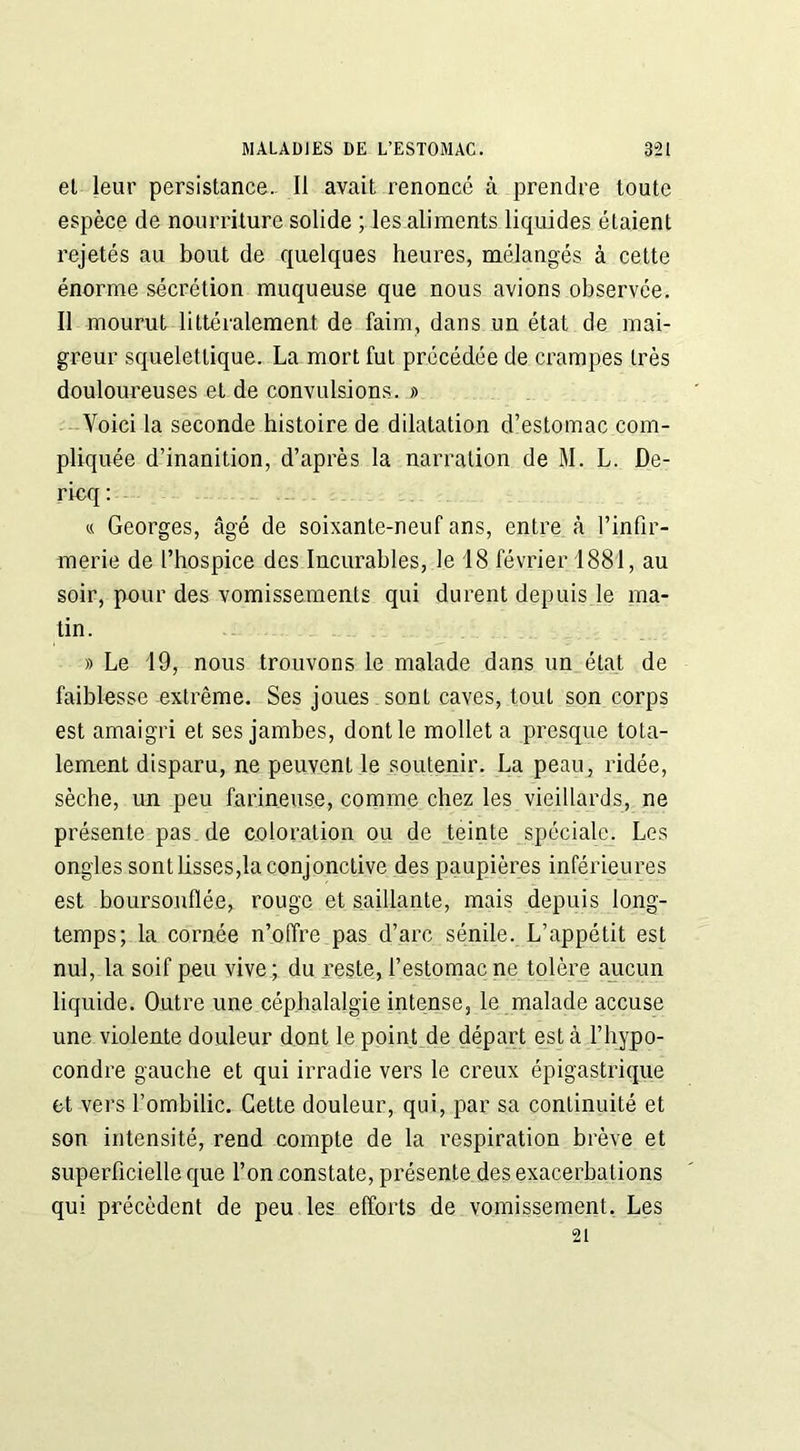 et leur persistance. Il avait renoncé à prendre toute espèce de nourriture solide ; les aliments liquides étaient rejetés au bout de quelques heures, mélangés à cette énorme sécrétion muqueuse que nous avions observée. Il mourut littéralement de faim, dans un état de mai- greur squelettique. La mort fut précédée de crampes très douloureuses et de convulsions. » Voici la seconde histoire de dilatation d’estomac com- pliquée d’inanition, d’après la narration de M. L. De- rieq: « Georges, âgé de soixante-neuf ans, entre à l’infir- merie de l’hospice des Incurables, le 18 février 1881, au soir, pour des vomissements qui durent depuis le ma- tin. » Le 19, nous trouvons le malade dans un état de faiblesse extrême. Ses joues sont caves, tout son corps est amaigri et ses jambes, dont le mollet a presque tota- lement disparu, ne peuvent le soutenir. La peau, ridée, sèche, un peu farineuse, comme chez les vieillards, ne présente pas de coloration ou de teinte spéciale. Les ongles sont lisses,la conjonctive des paupières inférieures est boursouflée, rouge et saillante, mais depuis long- temps; la cornée n’offre pas d’arc sénile. L’appétit est nul, la soif peu vive ; du reste, l’estomac ne tolère aucun liquide. Outre une céphalalgie intense, le malade accuse une violente douleur dont le point de départ esta l’hypo- condre gauche et qui irradie vers le creux épigastrique et vers l’ombilic. Cette douleur, qui, par sa continuité et son intensité, rend compte de la respiration brève et superficielle que l’on constate, présente des exacerbations qui précèdent de peu les efforts de vomissement. Les 21