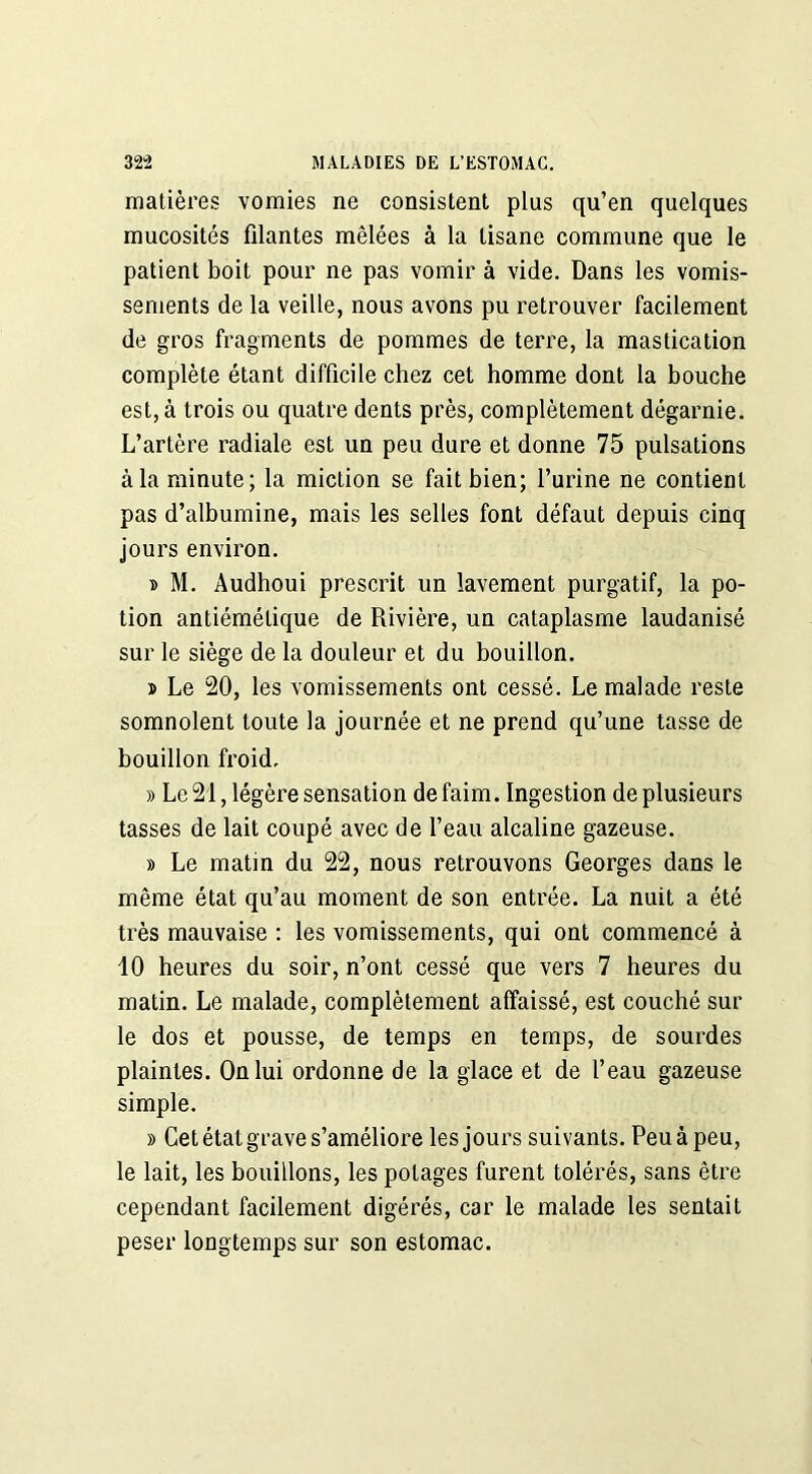 matières vomies ne consistent plus qu’en quelques mucosités filantes mêlées à la tisane commune que le patient boit pour ne pas vomir à vide. Dans les vomis- sements de la veille, nous avons pu retrouver facilement de gros fragments de pommes de terre, la mastication complète étant difficile chez cet homme dont la bouche est, à trois ou quatre dents près, complètement dégarnie. L’artère radiale est un peu dure et donne 75 pulsations à la minute; la miction se fait bien; l’urine ne contient pas d’albumine, mais les selles font défaut depuis cinq jours environ. » M. Audhoui prescrit un lavement purgatif, la po- tion antiémétique de Rivière, un cataplasme laudanisé sur le siège de la douleur et du bouillon. » Le 20, les vomissements ont cessé. Le malade reste somnolent toute la journée et ne prend qu’une tasse de bouillon froid. » Le 21, légère sensation de faim. Ingestion de plusieurs tasses de lait coupé avec de l’eau alcaline gazeuse. » Le matin du 22, nous retrouvons Georges dans le même état qu’au moment de son entrée. La nuit a été très mauvaise : les vomissements, qui ont commencé à 10 heures du soir, n’ont cessé que vers 7 heures du matin. Le malade, complètement affaissé, est couché sur le dos et pousse, de temps en temps, de sourdes plaintes. On lui ordonne de la glace et de l’eau gazeuse simple. » Cet état grave s’améliore les jours suivants. Peu à peu, le lait, les bouillons, les potages furent tolérés, sans être cependant facilement digérés, car le malade les sentait peser longtemps sur son estomac.