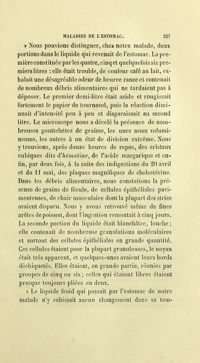 » Nous pouvions distinguer, chez notre malade, deux portions dans le liquide qui revenait de l’estomac. La pre- mièreconstituée parles quatre, cinq et quelquefois six pre- miers litres : elle était trouble, de couleur café au lait, ex- halait une désagréable odeur de beurre rance et contenait de nombreux débris alimentaires qui ne tardaient pas à déposer. Le premier demi-litre était acide et rougissait fortement le papier de tournesol, puis la réaction dimi- nuait d’intensité peu à peu et disparaissait au second litre. Le microscope nous a décelé la présence de nom- breuses gouttelettes de graisse, les unes assez volumi- neuses, les autres à un état de division extrême. Nous y trouvions, après douze heures de repos, des cristaux cubiques dits dhématine, de l’acide margarique et en- fin, par deux fois, à la suite des indigestions du 20 avril et du 11 mai, des plaques magnifiques de cholestérine. Dans les débris alimentaires, nous constations la pré- sence de grains de fécule, de cellules épithéliales pavi- menteuses, de chair musculaire dont la plupart des stries avaient disparu. Nous y avons retrouvé même de fines arêtes de poisson, dont l’ingestion remontait à cinq jours. La seconde portion du liquide était blanchâtre, louche; elle contenait de nombreuse granulations moléculaires et surtout des cellules épithéliales en grande quantité. Ces cellules étaient pour la plupart granuleuses, le noyau était très apparent, et quelques-unes avaient leurs bords déchiquetés. Elles étaient, en grande partie, réunies par groupes de cinq ou six; celles qui étaient libres étaient presque toujours pliées en deux. » Le liquide froid qui passait par l’estomac de notre malade n’y subissait aucun changement dans sa tem-