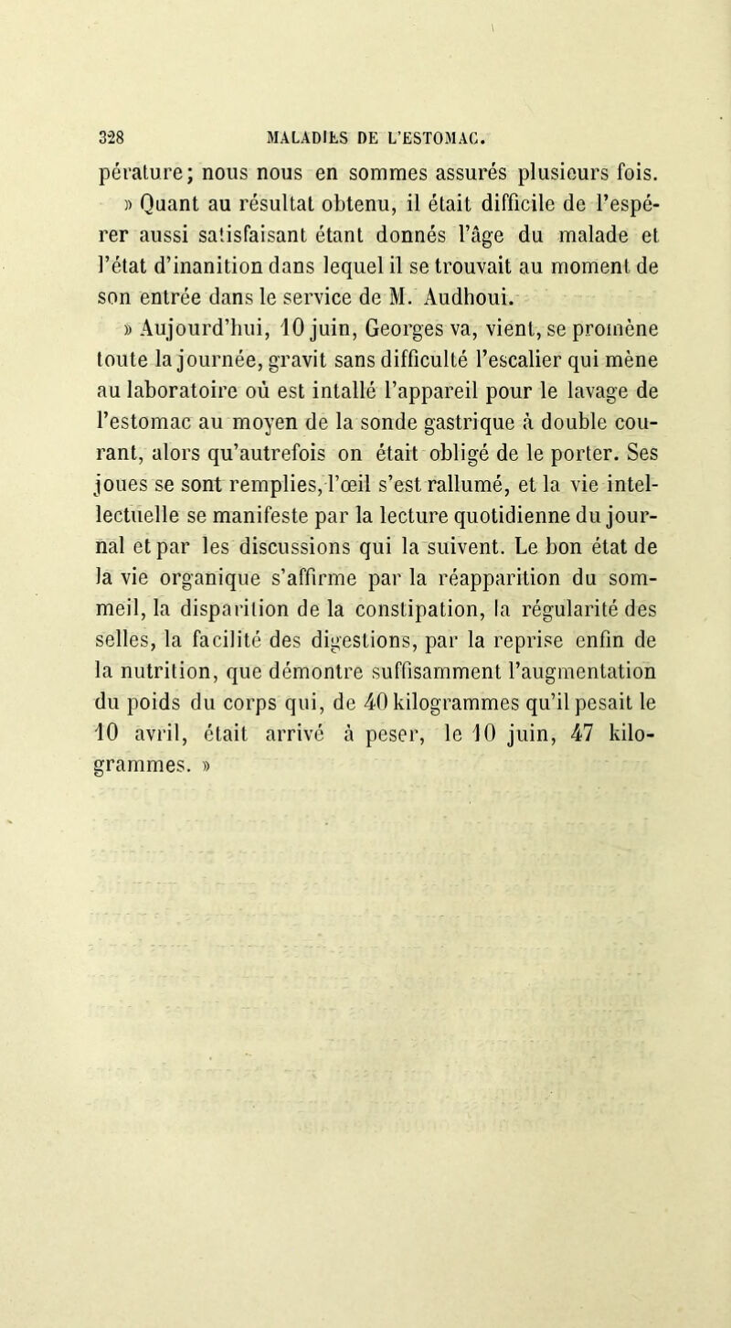 pérature; nous nous en sommes assurés plusieurs fois. » Quant au résultat obtenu, il était difficile de l’espé- rer aussi satisfaisant étant donnés l’âge du malade et l’état d’inanition dans lequel il se trouvait au moment de son entrée dans le service de M. Audhoui. » Aujourd’hui, 10 juin, Georges va, vient, se promène toute la journée, gravit sans difficulté l’escalier qui mène au laboratoire où est intallé l’appareil pour le lavage de l’estomac au moyen de la sonde gastrique à double cou- rant, alors qu’autrefois on était obligé de le porter. Ses joues se sont remplies, l’œil s’est rallumé, et la vie intel- lectuelle se manifeste par la lecture quotidienne du jour- nal et par les discussions qui la suivent. Le bon état de la vie organique s’affirme par la réapparition du som- meil, la disparition de la constipation, la régularité des selles, la facilité des digestions, par la reprise enfin de la nutrition, que démontre suffisamment l’augmentation du poids du corps qui, de 40 kilogrammes qu’il pesait le 10 avril, était arrivé à peser, le 10 juin, 47 kilo- grammes. »