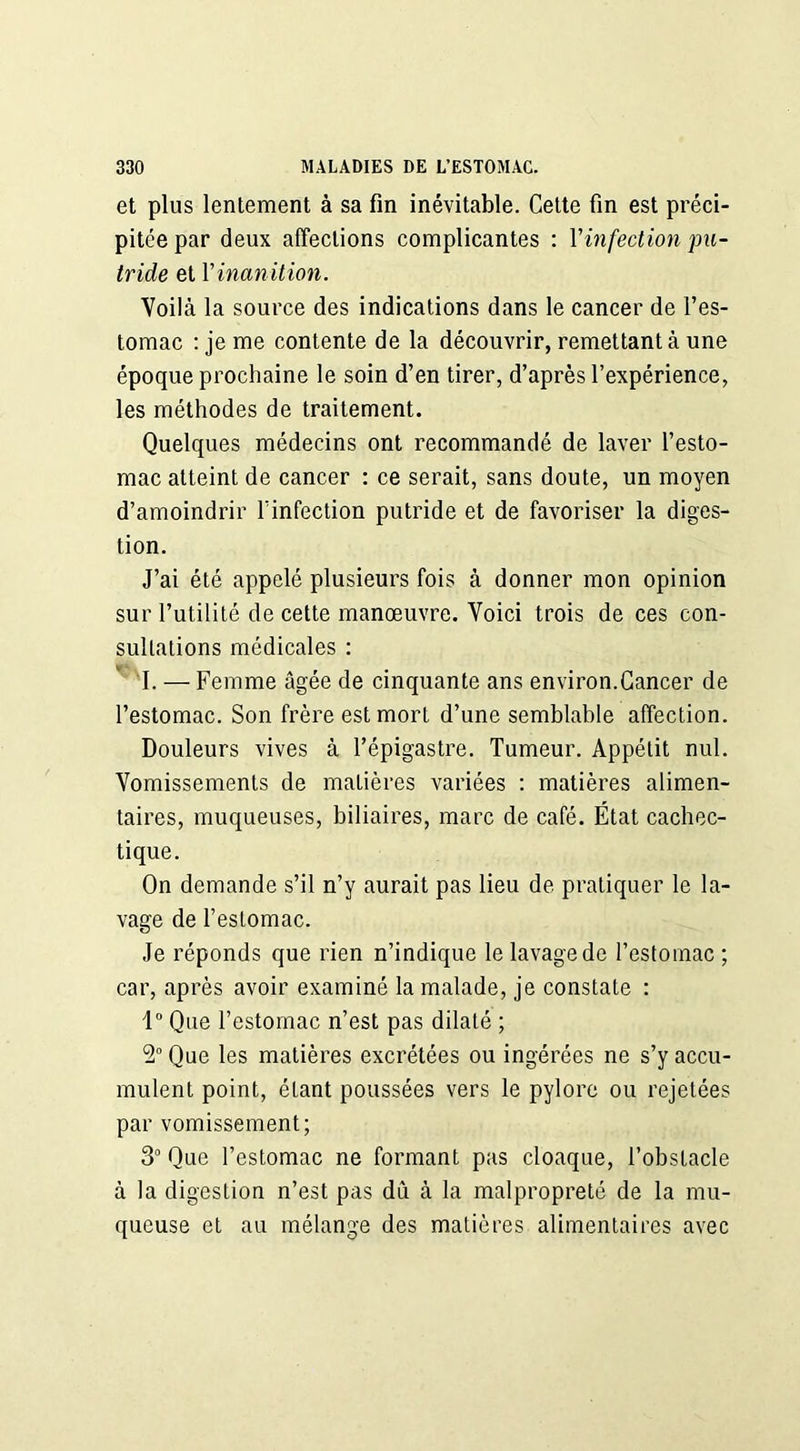 et plus lentement à sa fin inévitable. Cette fin est préci- pitée par deux affections complicantes : Y infection pu- tride et Y inanition. Voilà la source des indications dans le cancer de l’es- tomac : je me contente de la découvrir, remettant à une époque prochaine le soin d’en tirer, d’après l’expérience, les méthodes de traitement. Quelques médecins ont recommandé de laver l’esto- mac atteint de cancer : ce serait, sans doute, un moyen d’amoindrir l’infection putride et de favoriser la diges- tion. J’ai été appelé plusieurs fois à donner mon opinion sur l’utilité de cette manœuvre. Voici trois de ces con- sultations médicales : 1. — Femme âgée de cinquante ans environ.Cancer de l’estomac. Son frère est mort d’une semblable affection. Douleurs vives à l’épigastre. Tumeur. Appétit nul. Vomissements de matières variées : matières alimen- taires, muqueuses, biliaires, marc de café. État cachec- tique. On demande s’il n’y aurait pas lieu de pratiquer le la- vage de l’estomac. Je réponds que rien n’indique le lavage de l’estomac ; car, après avoir examiné la malade, je constate : 1° Que l’estomac n’est pas dilaté ; 2° Que les matières excrétées ou ingérées ne s’y accu- mulent point, étant poussées vers le pylore ou rejetées par vomissement; 3° Que l’estomac ne formant pas cloaque, l’obstacle à la digestion n’est pas du à la malpropreté de la mu- queuse et au mélange des matières alimentaires avec