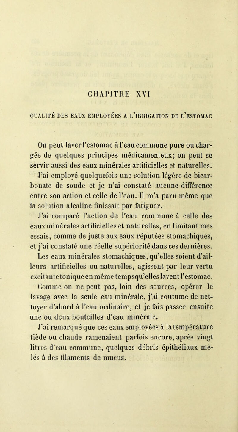 QUALITÉ DES EAUX EMPLOYÉES A L’iRRIGATION DE L’ESTOMAC On peut laver l’estomac à l’eau commune pure ou char- gée de quelques principes médicamenteux; on peut se servir aussi des eaux minérales artificielles et naturelles. J’ai employé quelquefois une solution légère de bicar- bonate de soude et je n’ai constaté aucune différence entre son action et celle de l’eau. Il m’a paru même que la solution alcaline finissait par fatiguer. J’ai comparé l’action de l’eau commune à celle des eaux minérales artificielles et naturelles, en limitant mes essais, comme de juste aux eaux réputées stomachiques, et j’ai constaté une réelle supériorité dans ces dernières. Les eaux minérales stomachiques, qu’elles soient d’ail- leurs artificielles ou naturelles, agissent par leur vertu excitante tonique en même tempsqu’elles lavent l’estomac. Comme on ne peut pas, loin des sources, opérer le lavage avec la seule eau minérale, j’ai coutume de net- toyer d’abord à l’eau ordinaire, et je fais passer ensuite une ou deux bouteilles d’eau minérale. J’ai remarqué que ces eaux employées à la température tiède ou chaude ramenaient parfois encore, après vingt litres d’eau commune, quelques débris épithéliaux mê- lés à des filaments de mucus.