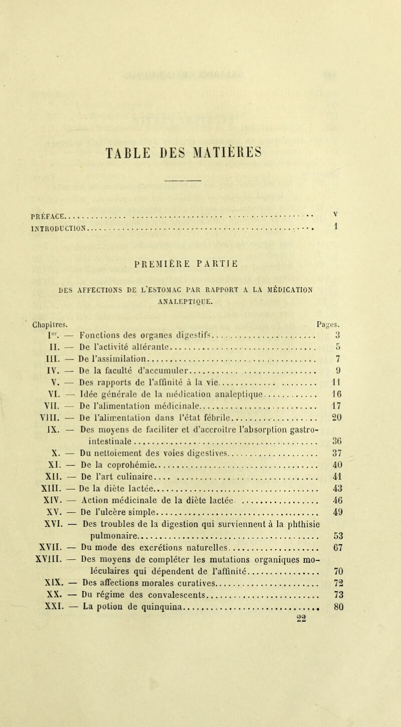 TABLE DES MATIÈRES TRÉFACE • v INTRODUCTION 1 PREMIÈRE PARTIE DES AFFECTIONS DE L’ESTOMAC PAR RAPPORT A LA MÉDICATION ANALEPTIQUE. Chapitres. Pages. Ier. — Fonctions des organes digestifs 3 II. — De l’activité altérante. 5 III. — De l’assimilation 7 IV. — De la faculté d’accumuler 9 V. — Des rapports de l’affinité à la vie 11 VI. — Idée générale de la médication analeptique 16 VII. — De l’alimentation médicinale 17 VIII. — De l’alimentation dans l’état fébrile 20 IX. — Des moyens de faciliter et d’accroître l’absorption gastro- intestinale 36 X. — Du nettoiement des voies digestives 37 XI. — De la coprohémie 40 XII. — De l’art culinaire .. 41 XIII. —■ De la diète lactée 43 XIV. — Action médicinale de la diète lactée 46 XV. — De l’ulcère simple 49 XVI. — Des troubles de la digestion qui surviennent à la phthisie pulmonaire 53 XVII. — Du mode des excrétions naturelles 67 XVIII. — Des moyens de compléter les mutations organiques mo- léculaires qui dépendent de l’affinité 70 XIX. — Des affections morales curatives 72 XX. — Du régime des convalescents 73 XXI. — La potion de quinquina 80 22