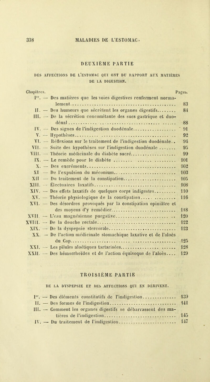 DEUXIÈME PARTIE DES AFFECTIONS DE L’ESTOMAC QUI ONT DU RAPPORT AUX MATIÈRES DE LA DIGESTION. Chapitres. Pages. Ier. —■ Des matières que les voies digestives renferment norma- lement 83 II. — Des humeurs que sécrètent les organes digestifs 84 III. — De la sécrétion concomitante des sucs gastrique et duo- dénal 88 IV. — Des signes de l’indigestion duodénale '91 V. — Hypothèses 92 Vf. — Réflexions sur le traitement de l’indigestion duodénale.. 94 Vil. — Suite des hypothèses sur l’indigestion duodénale 95 VIII. — Théorie médicinale du diabète sucré 99 IX. —• Le remède pour le diabète 101 X. — Des excréments 102 XI — De l’expulsion du méconium 103 XII — Du traitement de la constipation 105 XIII. — Électuaires laxatifs 108 XIV. — Des effets laxatifs de quelques corps indigestes 110 XV. — Théorie physiologique de la constipation 116 XVI. — Des désordres provoqués par la constipation opiniâtre et des moyens d’y remédier 118 XVII — L’eau magnésienne purgative 120 XVIII. — De la douche rectale 122 XIX. — De la dyspepsie stercorale 123 XX. — De l’action médicinale stomachique laxative et de l’aloès du Cap 125 XXI. — Les pilules aloétiques tartarisées 128 XXII. — Des hémorrhoïdes et de l’action équivoque de l’aloès.... 129 TROISIÈME PARTIE DE LA DYSPEPSIE ET DES AFFECTIONS QUI EN DÉRIVENT. Ier. — Des éléments constitutifs de l’indigestion 139 II. — Des formes de l’indigestion 141 III. — Comment les organes digestifs se débarrassent des ma- tières de l’indigestion 145 IV. — Du traitement de l’indigestion 147