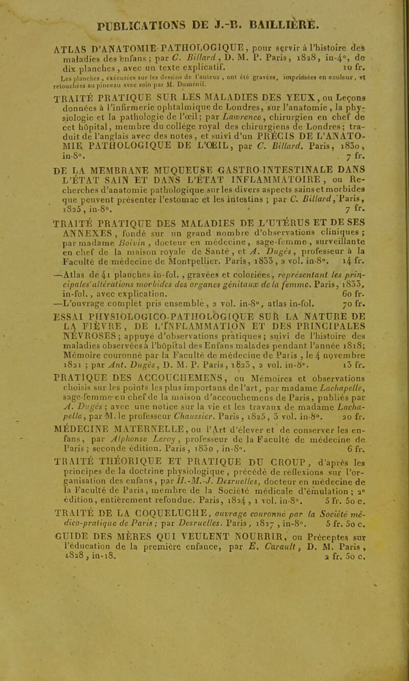 PUBLICATIONS DE Ï.-B. BAILLIÈRE. ATLAS D'ANATOMIE PATHOLOGIQUE, pour sçrvir à l'histoire des maladies des fcnfans ; par C. Billard, D. M. P. Paris, 1828, in-4°, do dix planches , avec un texte explicatif. 10 fr. Les planches * exécutées sur les dessins de l'auteur , ont clc gmrces, imnrinices en couleur, et retouchées «u pinceau avec soin par M. Dumonil, TRAITÉ PRATIQUE SUR LES MALADIES DES YEUX, ou Leçons données à l'infirmerie ophtalmique de Londres, sur l'anatomie, la phy- siologie et la pathologie de l'œil; par Lawrence, chirurgien en chef de cet hôpital, membre du collège royal des chirurgiens de Londres; tra- duit de l'anglais avec des notes, et suivi d'un PRÉCIS DE L'ANATO- MIE PATHOLOGIQUE DE L'OEIL, par C. Billard. Paris, i83o, in-S°. 7 fr. DE LA MEMBRANE MUQUEUSE GASTRO-INTESTINALE DANS L'ÉTAT SAIN ET DANS L'ÉTAT INFLAMMATOIRE , ou Re- cherches d'anatomie pathologique surles divers aspects sainsetmorbides que peuvent présenter l'estomac et les intestins ; par C. Billard,'Paris, 1S25, in-8«. • 7 fr. TRAITÉ PRATIQUE DES MALADIES DE L'UTÉRUS ET DE SES ANNEXES, fondé sur un grand nombre d'observations cliniques; par madame Boivin , docteur en médecine, sage-femme, surveillante en chef de la maison royale de Santé , et A. Dugcs, professeur à la Faculté de médecine de Montpellier. Paris, i833 , a vol. in-S». 14 fr. —Atlas de4' plançhes in-fol. , gravées et coloriées, représentant les prin- cipales' altérât ions morbides des organes génitaux de la femme. Paris, iS53, in-fol., avec explication. 60 fr. —L'ouvrage complet pris ensemble, 2 vol. in-8u, atlas in-fol. 70 fr. ESSAI PHYSIOLOGICO-PATIIOLOGIQUE SUR LA NATURE DE LA FIÈVRE, DE L'INFLAMMATION ET DES PRINCIPALES NÉVROSES; appuyé d'observations pratiques; suivi de l'histoire des maladies observéesî l'hôpital desEnfans malades pendant l'année 1S18; Mémoire couronné par la Faculté de médecine de Paris , le 4 novembre 1821 ; par Ant. Dugés, D. M. P. Paris, 1820, 2 vol. in-S. i3 fr. PRATIQUE DES ACCOUCIIEMENS, ou Mémoires et observations choisis sur les points les plus importans de l'art, par madame Lachapellc, sage-femmeen chefdc la maison d'accouchcmens de Paris, publiés par A. Dugés; avec une notice sur la vie et les travaux de madame Lacha- pelle, par M. le professeur Chaussier. Paris, 1825, 3 vol. in-8°. 20 fr. MÉDECINE MATERNELLE , ou l'Art d'élever et de conserver les en- fans, par Alphonse Leroy, professeur de la Faculté de médecine de Paris ; seconde édition. Paris , i85o , in-S». 6 fr. TRAITÉ THÉORIQUE ET PRATIQUE DU CROUP, d'après les principes de la doctrine physiologique, précédé de réflexions sur l'or- ganisation des enfans, par //.-M.-J. Dcsrucllcs, docteur en médecine de la Faculté de Paris, membre de la Société médicale d'émulation; 20 édition, entièrement refondue. Paris, 1824 , 1 vol. in-8°. 5 fr. 5o c. TRAITÉ DE LA COQUELUCHE, ouvrage couronné par (a Société mé- dico-pratique de Paris ; par Dcsrucllcs. Paris , 1S27 , in-8. 5 fr. 5o c. GUIDE DES MÈRES QUI VEULENT NOURRIR, on Préceptes sur l'éducation de la première enfauce, par E. Carault, D. M. Paris, iS28,in-i8. 2 fr. 5o c.