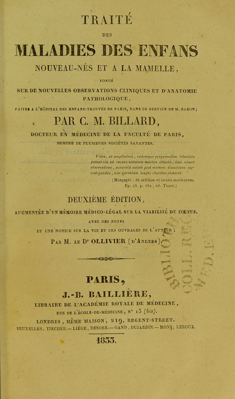 DES MALADIES DES ENFANS NOUVEAU-NÉS ET A LA MAMELLE, FONDÉ SLR DE NOUVELLES OBSERVATIONS CLINIQUES ET D'ANATOMIE l'ATnOLOGÏQUE, FA ITEI A L'HÔPITAL DES EU FAITS «TROUVÉS DE PARIS, DAPtS LE SERVICE DE M. DAIION ; . PAR C. M. BILLARD, DOCTEUR EN MÉDECINE DE LA FACULTE DE PARIS, MEUEHE DE PLUSIEURS SOCIETES SAVANTES. F ides, ut atnptissima , cadcmque propenwdùm ïntentata patent via ad recens nntorum morbos attenta , dum vivant observatione, accuratû autetA post mortem dissection* pej- vestigandos , niii parent am inepta chanta» oh star et. (Morgagni , de sedibus et causis morborum. Ep. 48. p. 53j , éd. Tiuot.) DEUXIÈME ÉDITION, AVGMENTEE D'UN MEMOIRE MÉDICO-LÉGAL SUR LA VIABILITÉ DU FOETUS. AVEC DKS HOTES ' . ' . ET UNE NOTICE SDR LA VIE ET LES OUVRAGES DE l'aUT^ÙR ; Par M. le D' OLL1VIEU (d'Angers), PARIS, J.-B. BAILLIÈRE, LIBRAIRE DE L'ACADÉMIE ROYALE DE MÉDECINE , rue he l'école-de-médecine , n° i3 (bis). LONDRES, MÊME MAISON, '21Q, RE G EN T-S TUEE T. BRUXELLES. TIRCUER.- LIÈGE , DESOER.— GAN71, DUJARDIN.— MONIj, LEROUX, 1833.