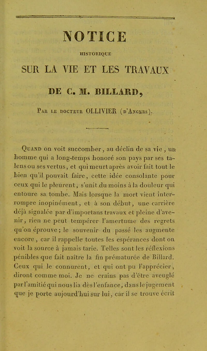 NOTICE HISTORIQUE SUR LA VIE ET LES TRAVAUX DE C. M. BILLARD, Par le docteur OLLIVIER (d'Angers), Quand on voit succomber, au déclin de sa vie , un homme qui a long-temps honoré son pays par ses ta- lensou ses vertus, et qui meurt après avoir fait tout le bien qu'il pouvait faire, cette idée consolante pour ceux qui le pleurent, s'uniLdu moins à la douleur qui entoure sa tombe. Mais lorsque la mort vient inter- rompre inopinément, et à son début, une carrière déjà signalée par d'importans travaux et pleine d'ave- nir, rien ne peut tempérer l'amertume des regrets qu'on éprouve ; le souvenir du passé les augmente encore, car il rappelle toutes les espérances dont on voit la source à jamais tarie. Telles sont les réflexions pénibles que fait naître la fin prématurée de Billard. Ceux qui le connurent, et qui ont pu l'apprécier, diront comme moi. Je ne crains pas d'être aveuglé parl'amiliéqui nous lia dèsl'enfance, dansle jugement crue je porte aujourd'hui sur lui, car il se trouve écrit