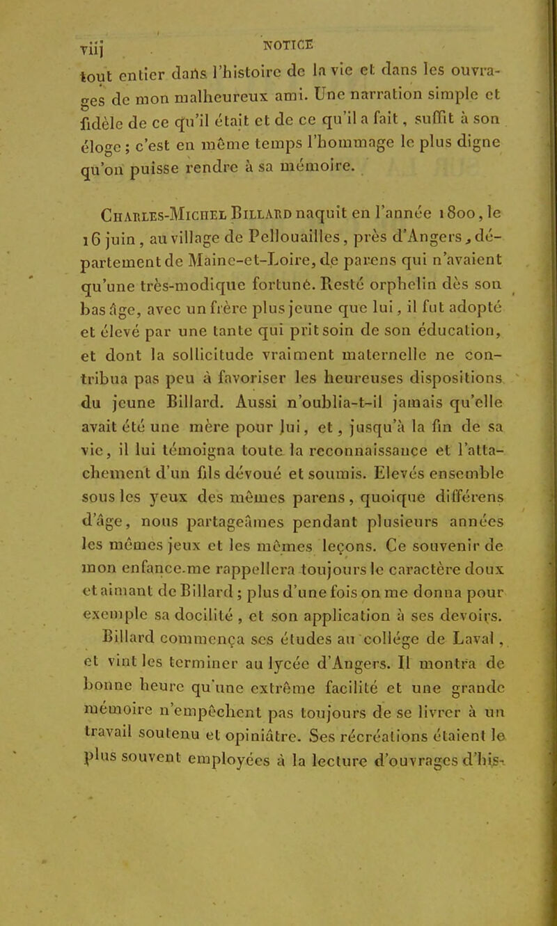 Tiij NOTICE tout entier dans l'histoire de la vie et dans les ouvra- ges de mon malheureux ami. Une narration simple et fidèle de ce qu'il était et de ce qu'il a fait, suffit à son éloge ; c'est en même temps l'hommage le plus digne qu'on puisse rendre à sa mémoire. Charles-Michel Billard naquit en l'année 1800, le 16 juin, au village de Pellouailles, près d'Angers, dé- partement de Maine-et-Loire, de parens qui n'avaient qu'une très-modique fortune. R.esté orphelin dès son bas âge, avec un frère plus jeune que lui, il fut adopté et élevé par une tante qui prit soin de son éducation, et dont la sollicitude vraiment maternelle ne con- tribua pas peu à favoriser les heureuses dispositions du jeune Billard. Aussi n'oublia-t-il jamais qu'elle avait été une mère pour jui, et, jusqu'à la fin de sa vie, il lui témoigna toute la reconnaissance et l'atta- chement d'un fils dévoué et soumis. Elevés ensemble sous les yeux des mômes parens, quoique différens d'âge, nous partageâmes pendant plusieurs années les mêmes jeux et les mêmes leçons. Ce souvenir de mon enfance.me rappellera toujours le caractère doux et aimant de Billard; plus d'une fois on me donna pour exemple sa docilité , et son application à ses devoirs. Billard commença ses études au collège de Laval . et vint les terminer au lycée d'Angers. Il montra de bonne heure qu'une extrême facilité et une grande mémoire n'empêchent pas toujours de se livrer à un travail soutenu et opiniâtre. Ses récréations étaient le plus souvent employées à la lecture d'ouvrages d'his-