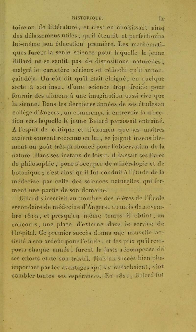 HIST0IUQLT5. i.K; ioîre ou de littérature, et c'est en choisissant ainsi des délasserneus utiles, qu'il étendit et perfectionna lui-même son éducation première. Les mathémati- ques furent la seule science pour laquelle le jeune Billard ne se sentit pas de dispositions naturelles „ malgré le caractère sérieux et réfléchi qu'il an-non - çaitdéjà. On eût dit qu'il était éloigné, en quelque sorte à son insu, d'une science trop froide pour fournir des alimens à une imagination aussi vive que la sienne. Dans les dernières années de ses études au collège d'Angers, on commença à entrevoir la direc- tion vers laquelle le jeune Billard paraissait entraîné. A l'esprit de critique et d'examen que ses maîtres avaient souvent reconnu en lui, se joignit insensible- ment un goût très-prononcé pour l'observation de la nature. Dans ses instans de loisir, il laissait ses livres de philosophie , pour s'occuper de minéralogie et de botanique ; c'est ainsi qu'il fut conduit à l'étude de i:i médecine par celle des sciences naturelles qui for- ment une partie de son domaine. Billard s'inscrivit au nombre des élèves de l'Ecole secondaire <îe médecine d'Angers, au mois de novem- bre 18 »9 , et presqu'en même temps il obtint, au concours, une place d'externe dans le service de l'hôpital. Ce premier succès donna une nouvelle ac- tivité à son ardeur pour l'élude , et les prix qu'il rem- porta chaque année, furent la juste récompense de. ses efforts et de son travail. Mais un succès bien plus important par les avantages qui s'y rattachaient, vint combler toutes ses espérances. En i 8p. i , Billard fut