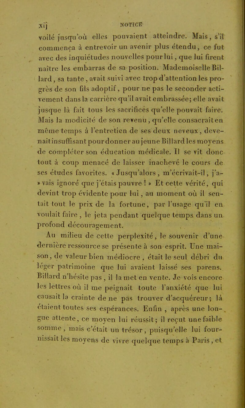 voilé jusqu'où elles pouvaient atteindre. Mais, s'il commença à entrevoir un avenir plus étendu, ce fut avec des inquiétudes nouvelles pour lui, que lui firent naître les embarras de sa position. Mademoiselle Bil- lard, sa tante , avait suivi avec trop d'attention les pro- grès de son Gis adoptif, pour ne pas le seconder acti- vement dans la carrière qu'il avait embrassée; elle avait jusque là fait tous les sacrifices qu'elle pouvait faire. Mais la modicité de son revenu, qu'elle consacrait en môme temps à l'entretien de ses deux neveux, deve- naitinsuffisant pour donner au jeune Billard les moyens de compléter son éducation médicale. Il se vit donc tout à coup menacé de laisser inachevé le cours de ses études favorites. «Jusqu'alors, m'écrivait-il, j'a- » vais ignoré que j'étais pauvre ! » Et cette vérité, qui devint trop évidente pour lui, au moment où il sen- tait tout le prix de la fortune, par l'usage qu'il en voulait faire , le jeta pendant quelque temps dans un profond découragement. Au milieu de cette perplexité, le souvenir d'une dernière ressource se présente à son esprit. Une mai- son, de valeur bien médiocre , était le seul débri du léger patrimoine que lui avaient laissé ses parens. Billard n'hésite pas , il la met en vente. Je vois encore les lettres où il me peignait toute l'anxiété que lui causait la crainte de ne pas trouver d'acquéreur; là étaient toutes ses espérances. Enfin , après une Ion-, gue allenle, ce moyen lui réussit; il reçut une faible somme, mais c'était un trésor, puisqu'elle lui four- nissait les moyens de vivre quelque temps à Paris, et