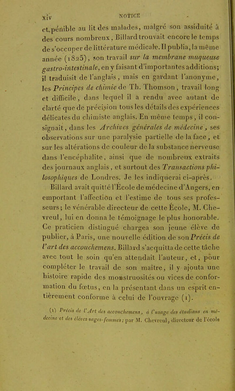 x[v NOtrCTÎ cUpénible au lit des malades, malgré son assiduité à des cours nombreux, Billard trouvait encorde temps de s'occuper de littérature médicale. II publia, la même année (1826), son travail sur la membrane muqueuse gastro-intestinale, eny faisant d'importantes additions; il traduisit de l'anglais, mais en gardant l'anonyme, les Principes de chimie de Th. Thomson, travail long et difficile, dans lequel il a rendu avec autant de clarté que de précision tous les détails des expériences délicates du chimiste anglais. En même temps, il con- signait, dans les Archives générales de médecine , ses observations sur une paralysie partielle de la face, et sur les altérations de couleur de la substance nerveuse dans l'encéphalite, ainsi que de nombreux extraits des journaux anglais , et surtout des Transactions phi- losophiques de Londres. Je les indiquerai ci-après, Billard avait quitlé l'Ecole de médecine d'Angers, en emportant l'affection et l'estime de tous ses profes- seurs; le vénérable directeur de cette École, M. Che- vreul, lui en donna le témoignage le plus honorable. Ce praticien distingué chargea son jeune élève de publier, à Paris, une nouvelle édition de son Précis de l'art des accouchemens. Billard s'acquitta de cette tâche avec tout le soin qu'en attendait l'auteur, et, pour compléter le travail de son maître, il y ajouta une histoire rapide des monstruosités ou vices de confor- mation du fœtus, en la présentant dans un esprit en- tièrement conforme à celui de l'ouvrage (1). (\) Précis de L'An des accouchement, à l'usage des étudions en mé- decine et des élèves sages-femmes; par M. Chevrcul, directeur de l'école