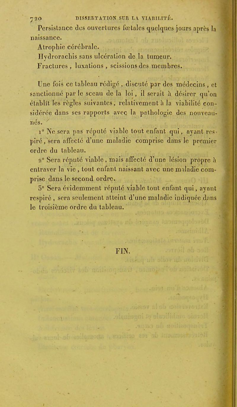 Persistance des ouverlurcs fœtales quelques jours après la naissance. Atrophie cérébrale. Ilydrorachis sans ulcération de la tumeur. Fractures , luxations , scissions des membres. Une fois ce tableau rédigé , discuté par des médecins , et sanctionné par le sceau de la loi, il serait à désirer qu'on établît les règles suivantes, relativement h la viabilité con- sidérée dans ses rapports avec la pathologie des nouveau- nés. / i° Ne sera pas réputé viable tout enfant qui, ayant res- piré/sera affecté d'une maladie comprise dans le premier ordre du tableau. 2° Sera réputé viable, mais affecté d'une lésion propre à entraver la vie , tout enfant naissant avec une maladie com- prise dans le second ordre. 5° Sera évidemment réputé viable tout enfant qui, ayant respiré , sera seulement atteint d'une maladie indiquée dans le troisième ordre du tableau. FIN.