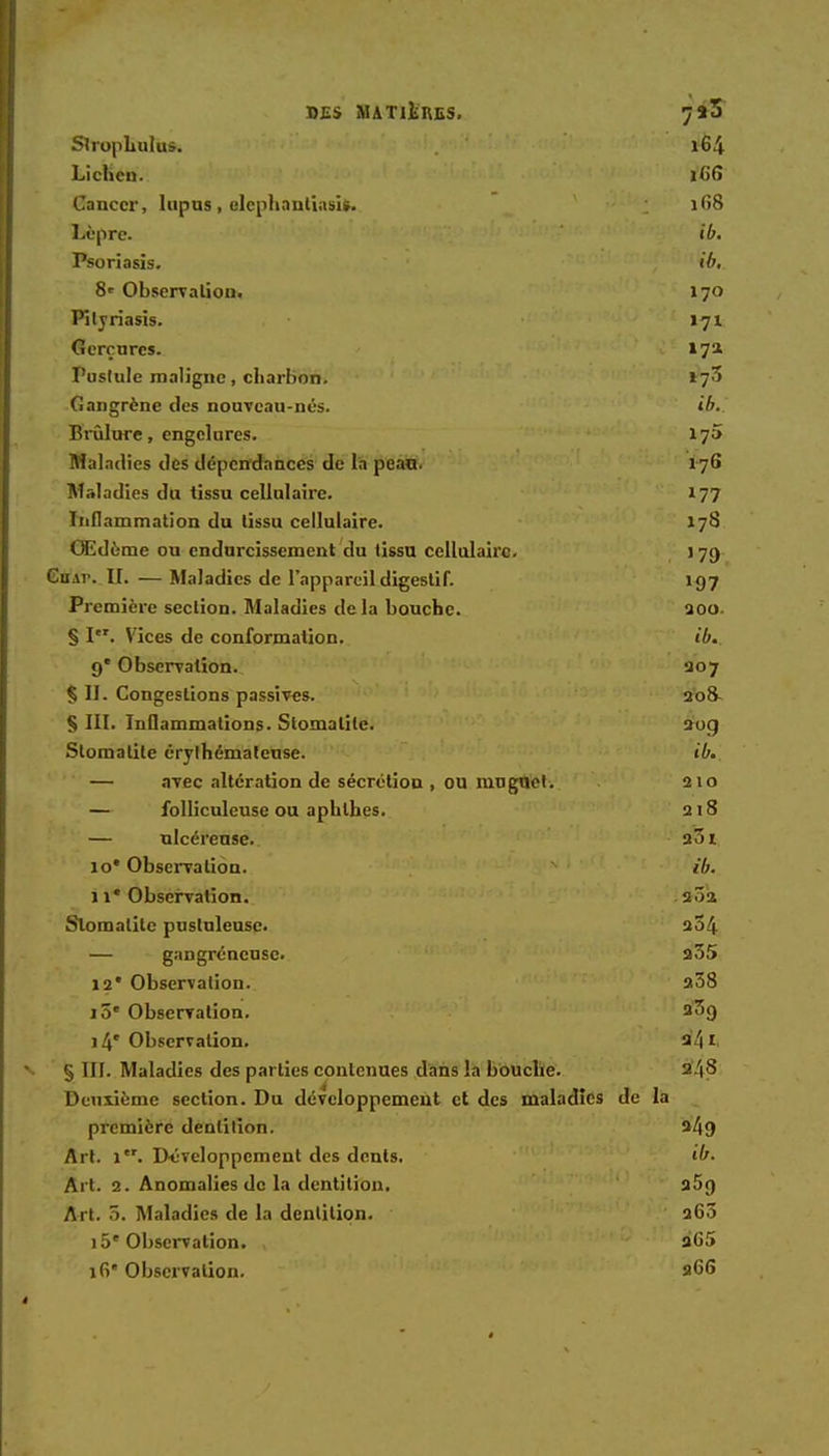 DES MATIERES. 7*3 Strophulus. l64 Lichen. i<if» Cancer, lupus , elephnntiasi». 168 Lèpre. ib. Psoriasis. ib. 8' Observation. 170 Pityriasis. 171 Gerçures. 17a Pustule maligne, charbon. »73 Gangrène des nouveau-nés. ib. ïîrulure, engelures. 17» Maladies des dépendances de la peau. 176 Maladies du tissu cellulaire. 177 Inflammation du tissu cellulaire. 178 OEdôme ou endurcissement du tissu cellulaire. ] 79 Cu \r. II. — Maladies de l'appareil digestif. 197 Première section. Maladies delà bouche. 200. § I. Vices de conformation. ib. 9' Observation. 207 Ç II. Congestions passives. 20& § III. Inflammations. Stomatite. 20g Stomatite érylhémateuse. ib. — ayee altération de sécrétion , ou muguet. 210 — folliculeuse ou aphthes. 218 — ulcéreuse. 231 10' Observation. ib. il* Observation. 2^2 Stomatite pustuleuse. 254 — gangréneuse. a35 12* Observation. 208 10e Observation. 2^9 14'Observation. 24 1 § III. Maladies des parties contenues dans la bouche. 2/|8 Deuxième section. Du développement et des maladies de la première dentition. 2/19 Art. 1. D-éveloppement des dents. ib. Art. 2. Anomalies de la dentition. 25g Art. r>. Maladies de la dentition. 265 15e Observation. , a'65 16 Observation. 266