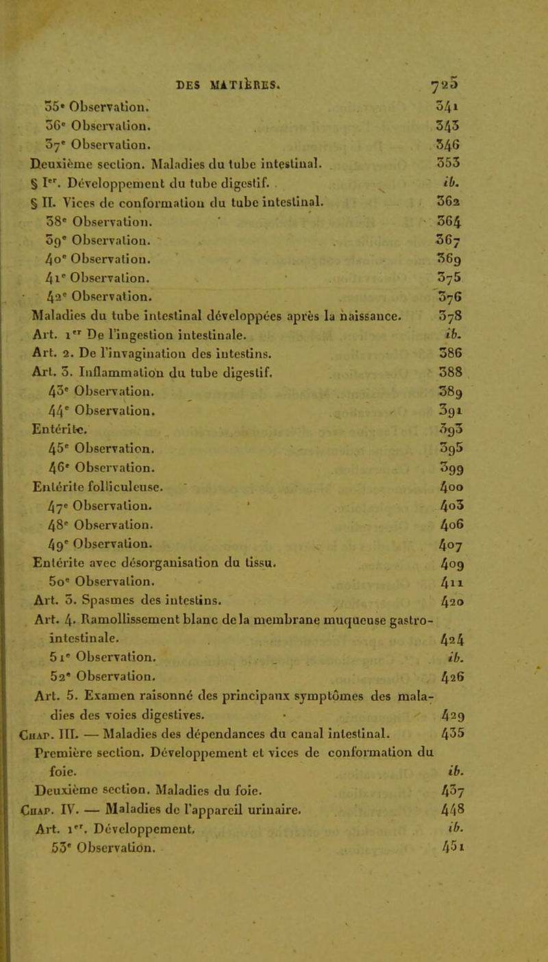 35« Observation. 541 56e Observation. 545 57e Observation. 346 Deuxième section. Maladies du tube intestinal. 355 § I. Développement du tube digestif. ib. § II. Vices de conformation du tube intestinal. 362 58' Observation. 564 59' Observation. 56j 4o' Observation. 369 4,1e Observation. 5y5 42' Observation. 076 Maladies du tube intestinal développées après la naissance. 578 Art. 1 De l'ingestion intestinale. ib. Art. 2. De l'invagination des intestins. 386 Art. 5. Inflammation du tube digestif. 388 43e Observation. 58g 44 Observation. Zqi Entérite. 3g3 45e Observation. 3g5 46e Observation. 399 Entérite folliculeuse. 4°° 47e Observation. 4°5 48' Observation. 4°6 49' Observation. 4°7 Entérite avec désorganisation du tissu. 4og 5o' Observation. 41* Art. 5. Spasmes des intestins. 420 Art. 4> Ramollissement blanc delà membrane muqueuse gastro- intestinale. 424 5 ie Observation. ib. 52 Observation. 426 Art. 5. Examen raisonné des principaux symptômes des mala- dies des voies digestives. ■ 429 CuAr. III. — Maladies des dépendances du canal intestinal. 455 Première section. Développement et vices de conformation du foie. ib. Deuxième section. Maladies du foie. 45y Ciiap. IV. — Maladies de l'appareil urinaire. 448 Art. 1. Développement. ib. 53e Observation. 451