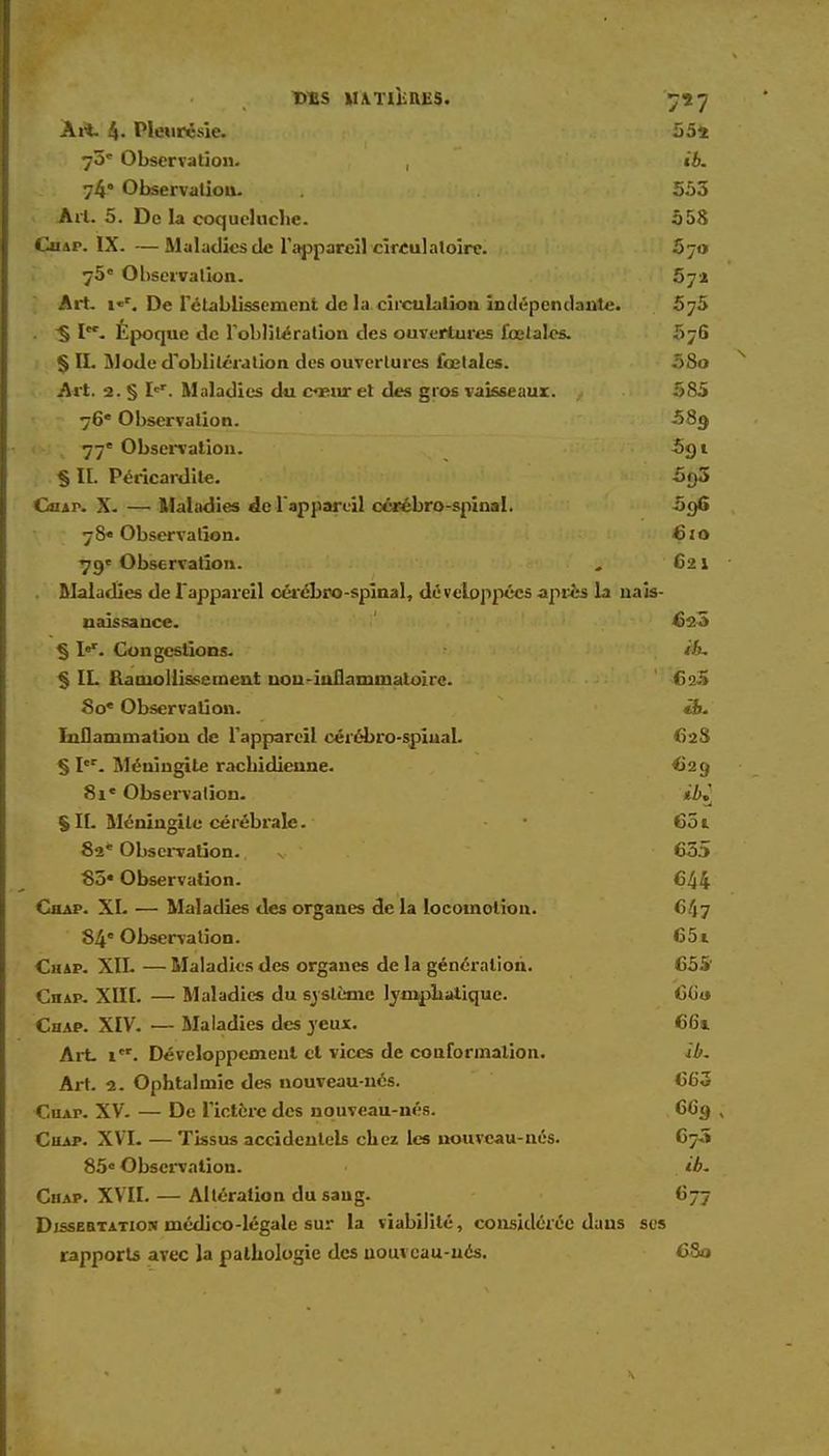 Ait. 4. Pleurésie. 554 73' Observation. , «6. 74* Observation. . 553 Art. 5. De la coqueluche. 558 Cuap. IX. —Maladies de l'appareil circulatoire. 570 75e Observation. 57a Art. i«r. De rétablissement de la circulation indépendante. 575 . § Epoque de l'oblitération des ouvertures foetales. 576 § II. Mode d'oblitération des ouvertures fœtales. 58o Art. 2. § Ier. Maladies du cœur et des gros vaisseaux. , 585 76e Observation. 58g 1 4m 77e Observation. 591 • î .$ II. Péricardite. 5f)3 Chap. X. — Maladies de l'appareil cérébro-spinal. 5o6 7 &• Observation. 6 1 o 79« Observation. „ 621 Maladies de l'appareil cérébro-spinal, développées âpres la nais- naissance. 4)23 § I«r. Congestions. ih, % IL Ramollissement uou-iuflammatoirc. 625 80' Observation. ëfe. Inflammalion de l'appareil cérébro-spiual. 62S § Ier. Méningite racbidienne. 629 81e Observation. ib^ S H- Méningite cérébrale. - • 651 82e Observation.. v ' 635 85» Observation. 644 CnAP. XI. — Maladies des organes de la locomotion. 647 84e Observation. 651 Chap. XII. — Maladies des organes de la génération. 655 CnAP. XIII. — Maladies du système lymphatique. 6G<* Chap. XIV. — Maladies des jeux. 66* Art icr. Développement et vices de conformation. ib. Art. 2. Ophtalmie des nouveau-nés. 663 Cuap. XV. — De l'ictère des nouveau-nés. 6C9 ; Chap. XVI. — Tissus accidentels chez les nouveau-nés. 673 85° Observation. ib. Chap. XVII. — Altération du sang. 677 Dissertation médico-légale sur la viabilité, considérée daus ses rapports avec la pathologie des uouveau-ucs. 680