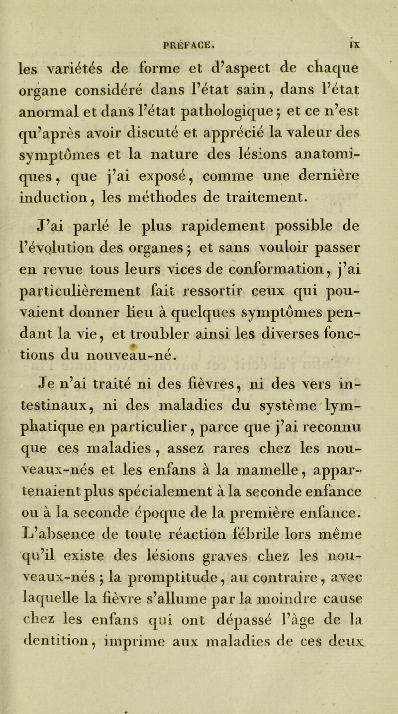les variétés de forme et d’aspect de chaque organe considéré dans l’état sain, dans l’état anormal et dans l’état pathologique 5 et ce n’est qu’après avoir discuté et apprécié la valeur des symptômes et la nature des lésions anatomi- ques , que j’ai exposé, comme une dernière induction, les méthodes de traitement. J’ai parlé le plus rapidement possible de l’évolution des organes ; et sans vouloir passer en revue tous leurs vices de conformation, j’ai particulièrement fait ressortir ceux qui pou- vaient donner lieu à quelques symptômes pen- dant la vie, et troubler ainsi les diverses fonc- tions du nouveau-né. Je n’ai traité ni des fièvres, ni des vers in- testinaux, ni des maladies du système lym- phatique en particulier, parce que j’ai reconnu que ces maladies , assez rares chez les nou- veaux-nés et les enfans à la mamelle, appar- tenaient plus spécialement à la seconde enfance ou à la seconde époque de la première enfance. L’absence de toute réaction fébrile lors même qu’il existe des lésions graves chez les nou- veaux-nés ; la promptitude, au contraire, avec laquelle la fièvre s’allume par la moindre cause chez les enfans qui ont dépassé l’àge de la dentition, imprime aux maladies de ces deux
