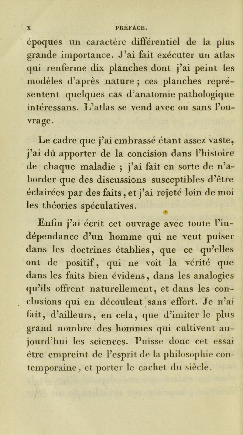 1 époques un caractère différentiel de la plus grande importance. J’ai fait exécuter un atlas qui renferme dix planches dont j’ai peint les modèles d’après nature ; ces planches repré- sentent quelques cas d’anatomie pathologique intéressans. L’atlas se vend avec ou sans l’ou- vrage. Le cadre que j’ai embrassé étant assez vaste, j’ai dû apporter de la concision dans l’histoire de chaque maladie ; j’ai fait en sorte de n’a- border que des discussions susceptibles d’être éclairées par des faits , et j’ai rejeté loin de moi les théories spéculatives. Enfin j’ai écrit cet ouvrage avec toute l’in- dépendance d’un homme qui ne veut puiser dans les doctrines établies , que ce qu’elles ont de positif , qui ne voit la vérité que dans les faits bien évidens, dans les analogies qu’ils offrent naturellement, et dans les con- clusions qui en découlent sans effort. Je n’ai fait, d’ailleurs, en cela, que d’imiter le plus grand nombre des hommes qui cultivent au- jourd’hui les sciences. Puisse donc cet essai être empreint de l’esprit de la philosophie con- temporaine^ et porter le cachet du siècle. /