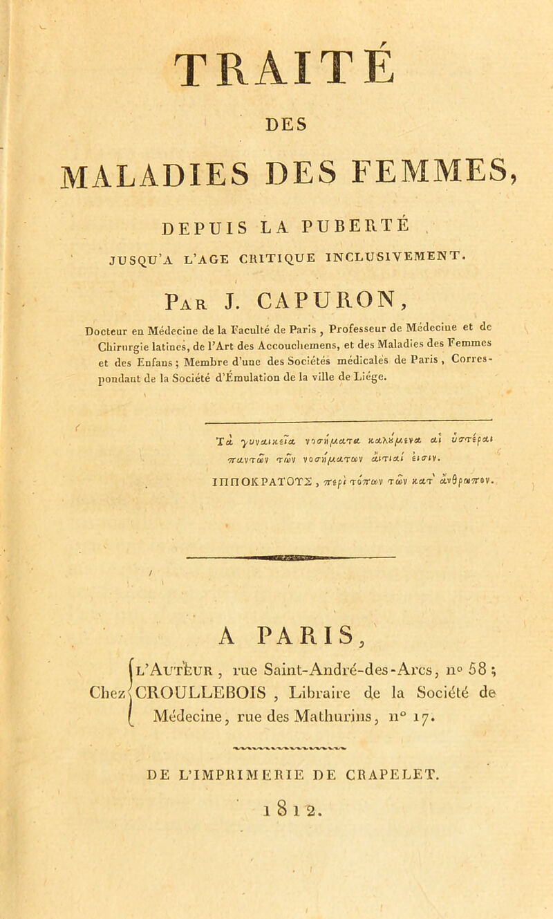 DES MALADIES DES FEMMES, DEPUIS LA PUBERTÉ JUSQU’A L’AGE CRITIQUE INCLUSIVEMENT. Par J. CAPURON, Docteur en Médecine de la Faculté de Paris , Professeur de Médeciue et de Chirurgie latines, de l’Art des Accoucliemens, et des Maladies des l’emmes et des Enfans ; Membre d’une des Sociétés médicales de Paris , Corres- pondaut de la Société d’Émulation de la ville de Liege. Tci yvycL\KtïcL ynaifAcLTA x.eL'hü[j.ivcL eu uftepett '7TCLVTCÛV TMV VO(nt/ACCTO)V cuti ou uciy. milOKPAT0T2 , Trgp/ToVû'V tû>v kclt dvSpai7r&v. A PARIS, (l’AutLur , rue Saint-André-des-Arcs, n° 58 ; Chezj CROULLEBOIS , Libraire de la Société de [ Médecine, rue des Mathurins, n° 17. DE L’IMPRIMERIE DE CRAPELET. l8l2. I