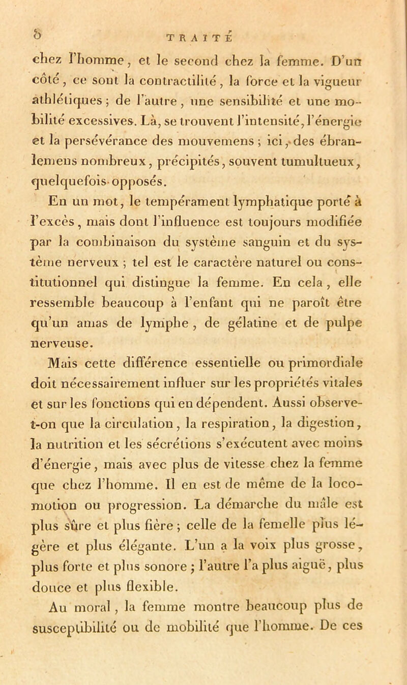 b TRAITE chez l’homme, et le second chez la femme. D’un cote , ce sont la contractilité , la force et la vigueur athlétiques; de l’autre, une sensibilité et une mo- bilité excessives. Là, se trouvent J’intensité, l’énergie et la persévérance des mouvemens ; ici,-des ébran- ïemeus nombreux, précipités, souvent tumultueux, quelquefois-opposés. En un mot, le tempérament lymphatique porte à l’excès , mais dont l’influence est toujours modifiée par la combinaison du système sanguin et du sys- tème nerveux ; tel est le caractère naturel ou cons- titutionnel qui distingue la femme. En cela , elle ressemble beaucoup à l’enfant qui ne paroît être qu’un amas de lymphe , de gélatine et de pulpe nerveuse. Mais cette différence essentielle ou primordiale doit nécessairement influer sur les propriétés vitales et sur les fonctions qui en dépendent. Aussi observe- t-on que la circulation , la respiration, la digestion, la nutrition et les sécrétions s’exécutent avec moins d’énergie, mais avec plus de vitesse chez la femme que chez l’homme. Il en est de même de la loco- motion ou progression. La démarche du mâle est plus sûre et plus fière ; celle de la femelle plus lé- gère et plus élégante. L’un a la voix plus grosse, plus forte et plus sonore ; l’autre l’a plus aiguë, plus douce et plus flexible. Au moral, la femme montre beaucoup plus de susceptibilité ou de mobilité que l’homme. De ces