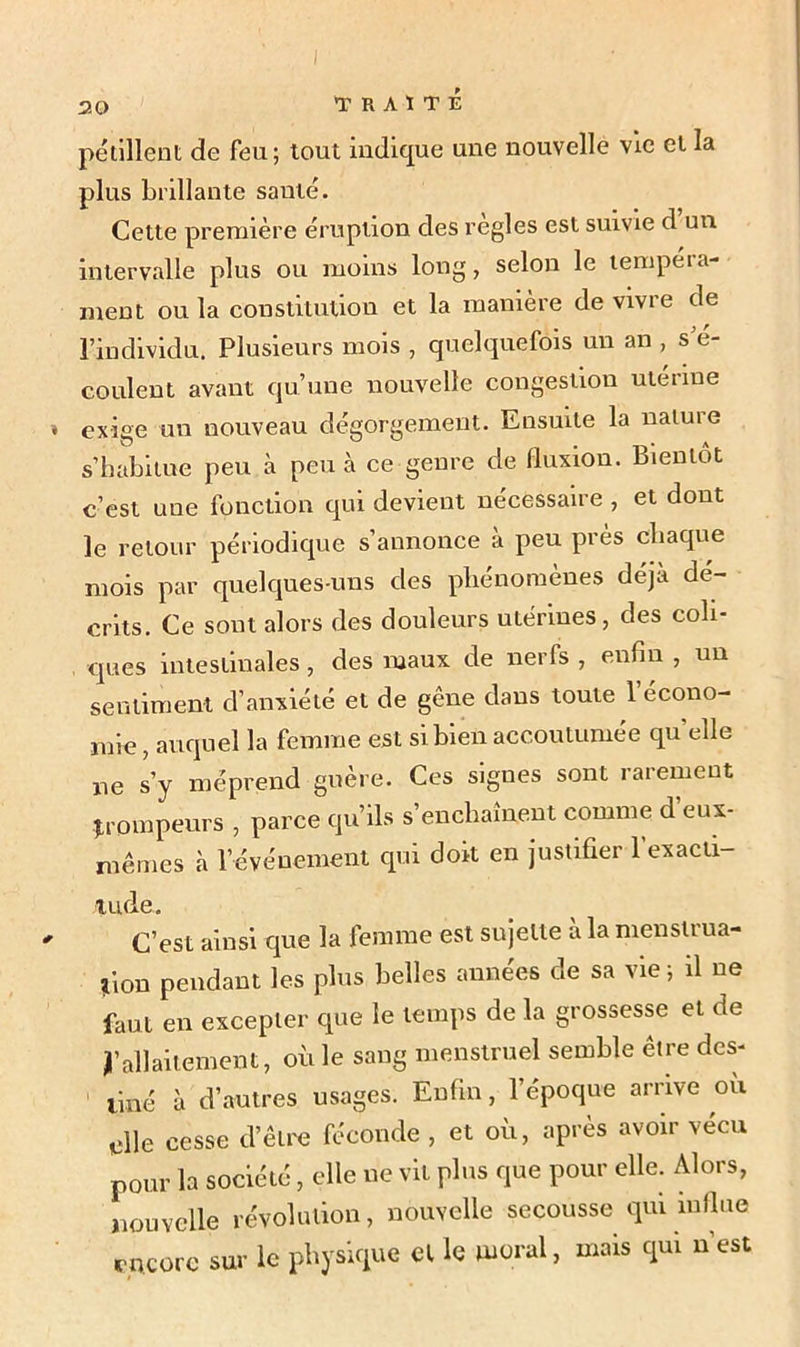 pétillent de feu; tout indique une nouvelle vie et la plus brillante santé. Cette première éruption des réglés est suivie d un intervalle plus ou moins long, selon le tempéra- ment ou la constitution et la manière de vivre de l’individu. Plusieurs mois , quelquefois un an , s é- coulent avant qu’une nouvelle congestion utérine exige un nouveau dégorgement. Ensuite la nature s’habitue peu à peu à ce genre de fluxion. Bientôt c’est uue fonction qui devient nécessaire , et dont le retour périodique s’annonce à peu près chaque mois par quelques-uns des phénomènes déjà dé- crits. Ce sont alors des douleurs utérines, des coli- ques intestinales, des maux de nerfs , enfin , un sentiment d’anxiété et de gêne dans toute 1 écono- mie , auquel la femme est si bien accoutumée quelle ne s’y méprend guère. Ces signes sont rarement Trompeurs , parce qu’ils s’enchaînent comme d’eux- mêmes à révénement qui doit en justifier l'exacti- tude. C’est ainsi que la femme est sujette à la menstrua- tion pendant les plus belles années de sa vie; il ne faut en excepter que le temps de la grossesse et de y allaitement, où le sang menstruel semble etre des- tiné à d’autres usages. Enfin, l’époque arrive où elle cesse d’être féconde , et où, après avoir vécu pour la société, elle ne vit plus que pour elle. Alors, nouvelle révolution, nouvelle secousse qui influe encore sur le physique cl le moral, mais qui n’est