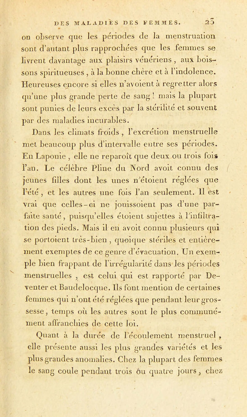 on observe que les périodes de la menstruation sont d’autant plus rapprochées que les femmes se livrent davantage aux plaisirs vénériens , aux bois- sons spiritueuses , à la bonne chère et à l’indolence. Heureuses encore si elles n’avoient à regretter alors qu’une plus grande perle de sang ! mais la plupart sont punies de leurs excès par la stérilité et souvent par des maladies incurables. Hans, les climats froids , l’excrétion menstruelle met beaucoup plus d’intervalle entre ses périodes. En Laponie , elle ne reparoît que deux ou trois fois l’an. Le célèbre Pline du Nord avoit connu des ( jeunes filles dont les unes n’étoient réglées que Pété , et les autres une fois l’an seulement. Il est vrai que celles -g! ne jouissoient pas d’une par- faite santé, puisqu’elles étoient sujettes à l’infiltra- tion des pieds. Mais il en avoit connu plusieurs qui se porloient très-bien , quoique stériles et entière- ment exemptes de ce genre d’évacuation. Un exem- ple bien frappant de l’irrégularité dans les périodes menstruelles , est celui qui est rapporté par De- venter et Baudeloeque. Ils font mention de certaines femmes qui n’ont été réglées que pendant leur gros- sesse , temps où les autres sont le plus communé- ment affranchies de cette loi. Quant à la durée de l'écoulement menstruel , elle présente aussi les plus grandes variétés et les plus grandes anomalies. Chez la plupart des femmes le sang coule pendant trois ou quatre jours, chez