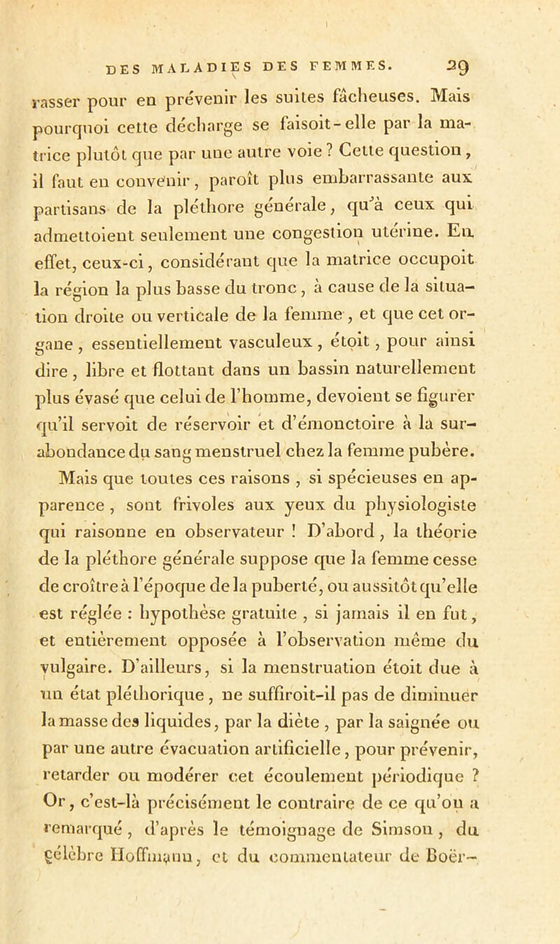 rasser pour eu prévenir les suiles fâcheuses. Mais pourquoi cette décharge se faisoit-elle par la ma- trice plutôt que par une autre voie ? Celle question , il faut en convenir, paroît plus embarrassante aux partisans de la pléthore generale, qu à ceux qui admettoient seulement une congestion uterine. Eu effet, ceux-ci, considérant que la matrice occupoit la région la plus basse du tronc, à cause de la situa- tion droite ou verticale de la femme, et que cet or- gane , essentiellement vasculeux , étoit, pour ainsi dire , libre et flottant dans un bassin naturellement plus évasé que celui de l’homme, dévoient se figurer qu’il servoit de réservoir et d’émonctoire à la sur- abondance du sang menstruel chez la femme pubère. Mais que toutes ces raisons , si spécieuses en ap- parence , sont frivoles aux yeux du physiologiste qui raisonne en observateur ! D’abord, la théorie de la pléthore générale suppose que la femme cesse de croître à l’époque delà puberté, ou aussitôt qu’elle est réglée : hypothèse gratuite , si jamais il en fut, et entièrement opposée à l’observation même du vulgaire. D’ailleurs, si la menstruation étoit due à un état pléthorique , ne suffiroit-il pas de diminuer la masse des liquides, par la diète , par la saignée ou par une autre évacuation artificielle, pour prévenir, retarder ou modérer cet écoulement périodique ? Or , c’est-là précisément le contraire de ce qu’on a remarqué , d’après le témoignage de Simson, du çélèbre Hoffm^nu, et du commentateur de Boër-