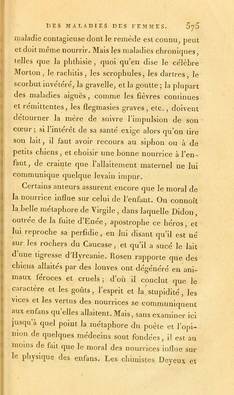 maladie contagieuse dont le remède est connu, peut et doit même nourrir. Mais les maladies chroniques, telles que la phthisie , quoi qu’en dise le ce'lèbre Morton, le rachitis, les scrophules, les dartres, Je scorbut invétéré, la gravelle, et la goutte ; la plupart des maladies aiguës, comme les fièvres continues et rémittentes, les flegmasies graves, etc., doivent détourner la mère de suivre l’impulsion de son cœur ; si 1 interet de sa santé exige alors qu’on tire son lait, il faut avoir recours au siphon ou à de petits chiens , et choisir une bonne nourrice à l’en- fant, de crainte que l’allaitement maternel ne lui communique quelque levain impur. Certains auteurs assurent encore que le moral de la nourrice influe sur celui de l’enfant. On connoît la belle métaphore de Virgile, dans laquelle Didon, outrée de la fuite d’Enée, apostrophe ce héros, et lui reproche sa perfidie, en lui disant qu’il est né sui les rochers du Caucase, et qu’il a sucé le lait d une tigresse d Hyrcanie. Rosen rapporte que des chiens allaites par des louves ont dégénéré en ani- maux féroces et cruels; d’où il conclut que le caractère et les goûts, l’esprit et la stupidité, les vices et les vertus des nourrices se communiquent aux enfans qu’elles allaitent. Mais, sans examiner ici jusqu’à quel point la métaphore du poète et l’opi- nion de quelques médecins sont fondées, il est au moins de fait que le moral des nourrices influe sur le physique des enfans. Les chimistes Deyeux et
