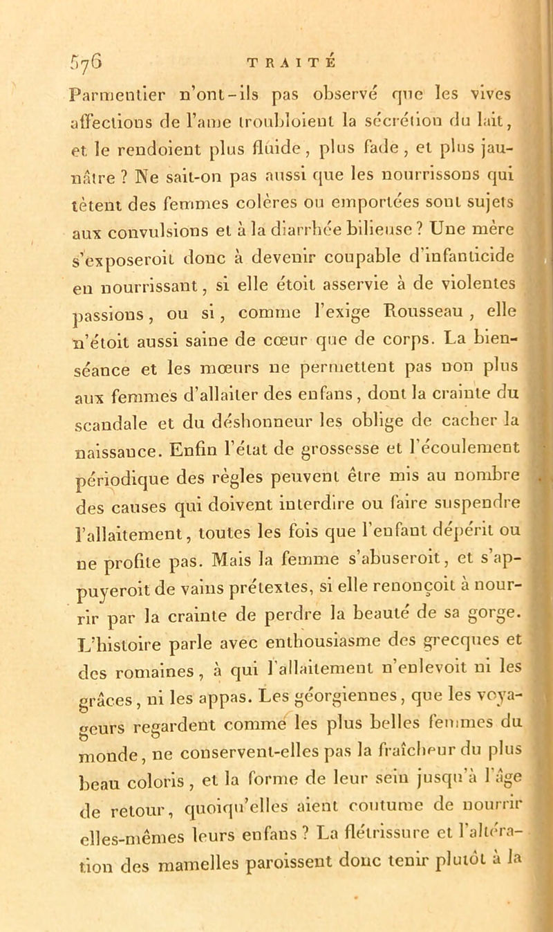 Parmentier n’ont-ils pas observé que les vives affections fie l’ame Iroubloieut la sécrétion du lait, et. le rendoient plus fluide, plus fade, et plus jau- nâtre ? Ne sait-on pas aussi que les nourrissons qui tètent des femmes colères ou emportées sont sujets aux convulsions et à la diarrhée bilieuse ? Une mère s’exposeroil donc à devenir coupable d’infanticide eu nourrissant, si elle étoit asservie à de violentes passions, ou si, comme l’exige Rousseau, elle n’étoit aussi saine de cœur que de corps. La bien- séance et les mœurs ne permettent pas non plus aux femmes d’allaiter des en fans, dont la crainte du scandale et du déshonneur les oblige de cacher la naissance. Enfin l’état de grossesse et l’écoulement périodique des règles peuvent être mis au nombre des causes qui doivent interdire ou faire suspendre l’allaitement, toutes les fois que l’enfant dépérit ou ne profite pas. Mais la femme s’abuseroit, et s’ap- puyeroit de vains prétextes, si elle renonçoit à nour- rir par la crainte de perdre la beauté de sa gorge. L’histoire parle avec enthousiasme des grecques et des romaines, à qui l'allaitement n’enlevoit ni les grâces, ni les appas. Les géorgiennes, que les voya- geurs regardent comme les plus belles femmes du monde, ne conservent-elles pas la fraîcheur du plus beau coloris, et la forme de leur sein jusqu’à 1 âge de retour, quoiqu’elles aient coutume de nourrir elles-mêmes leurs enfaus ? La flétrissure et l’altéra- tion des mamelles paroissent donc tenir plutôt à la