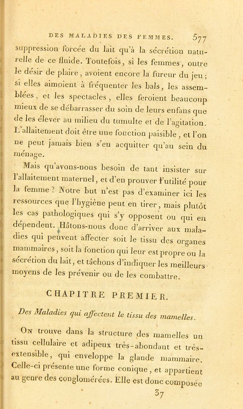 suppression forcée du lait qu’à la sécrétion natu- relle de ce fluide. Toutefois, si les femmes, outre le désir de plaire, avoient encore la fureur du jeu ; si elles aimoient à fréquenter les bals, les assem- blées , et les spectacles , elles feroient beaucoup mieux de se débarrasser du soin de leurs en fans que de les élever au milieu du tumulte et de l’agitation. L allaitement doit être une fonction paisible , et l’on ne peut jamais bien s’eu acquitter qu’au sein du ménage. Mais qu avons-nous besoin de tant insister sur l’allaitement maternel, et d’en prouver l’utilité pour la femme ? Notre but n’est pas d’examiner ici les ressources que l’hygiène peut en tirer, mais plutôt les cas pathologiques qui s’y opposent ou qui en dépendent. Hâtons-nous donc d’arriver aux mala- dies qui peuvent affecter soit Je tissu des organes mammaires, soit la fonction qui leur est propre ou la sécrétion du lait, et lâchons d’indiquer les meilleurs moyens de les prévenir ou de les combattre. CHAPITRE PREMIER. DeS Radies qui affectent le tissu des mamelles. O* trouve dans la structure des mamelles un tissu cellulaire et adipeux très-abondant et très- extensible , qui enveloppe la glande mammaire. Celle-ci présente une forme conique , et appartient au genre des conglomérées. Elle est donc composée 37