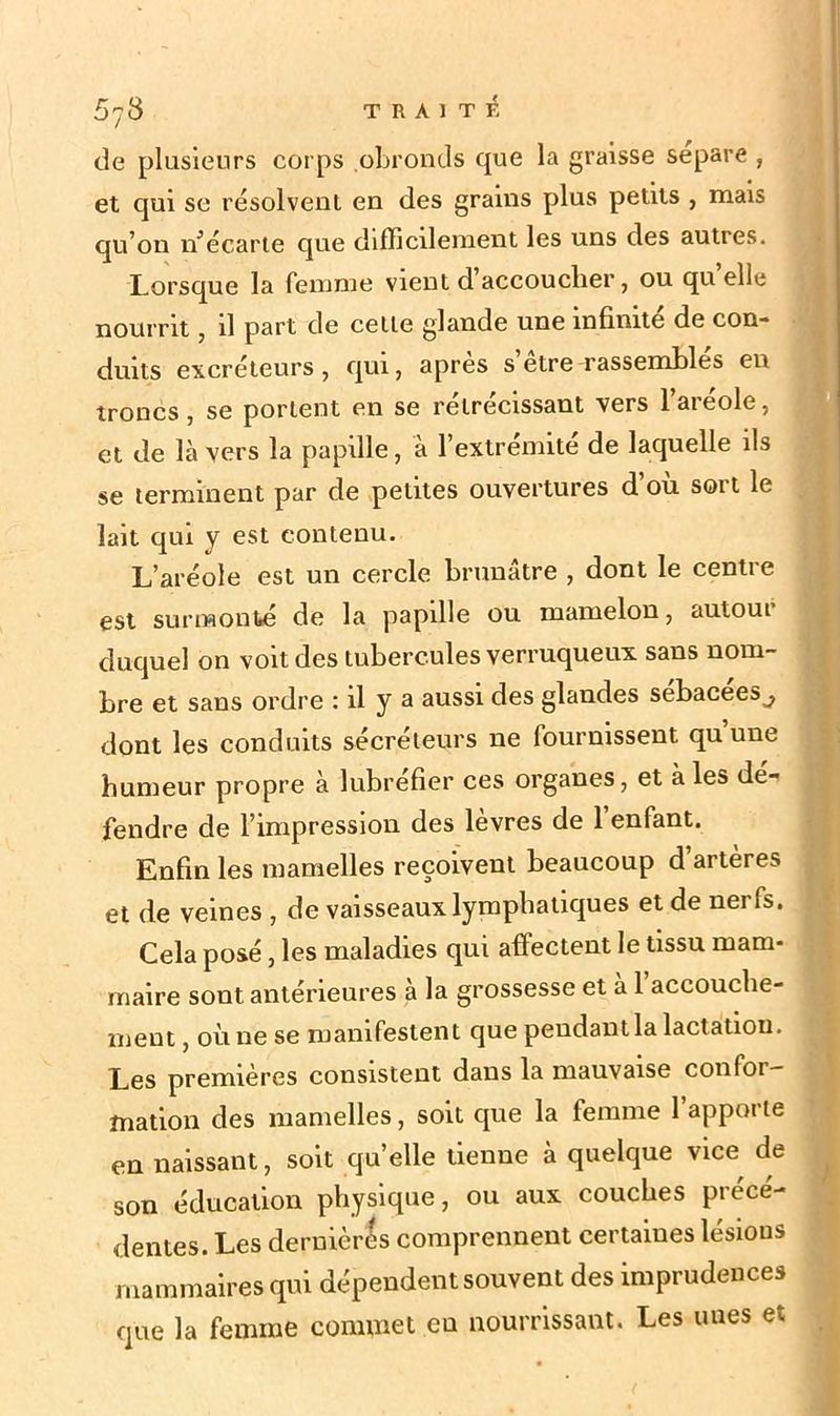 5y8 TRAITÉ de plusieurs corps obronds que la graisse séparé , et qui se résolvent en des grains plus petits , mais qu’on n’écarte que difficilement les uns des autres. Lorsque la femme vient d accoucher, ou quelle nourrit, il part de celle glande une infinité de con- duits excréteurs, qui, apres s etre rassembles en troncs, se portent en se rétrécissant vers l’aréole, et de là vers la papille, à l’extrémite de laquelle ils se terminent par de petites ouvertures d ou sort le lait qui y est contenu. L’aréole est un cercle brunâtre , dont le centre est surmonté de la papille ou mamelon, autour duquel on voit des tubercules verruqueux sans nom- bre et sans ordre : il y a aussi des glandes sebacees^ dont les conduits sécréteurs ne fournissent qu une humeur propre à lubréfier ces organes, et à les dé- fendre de l’impression des lèvres de l’enfant. Enfin les mamelles reçoivent beaucoup d artères et de veines , de vaisseaux lymphatiques et de nei fs. Cela posé, les maladies qui affectent le tissu mam- maire sont antérieures à la grossesse et à 1 accouche- ment , où ne se manifestent que pendantla lactation. Les premières consistent dans la mauvaise confoi — mation des mamelles, soit que la femme l’apporte en naissant, soit quelle tienne à quelque vice de son éducation physique, ou aux couches précé- dentes. Les deruièrés comprennent certaines lésions mammaires qui dépendent souvent des imprudences que la femme commet eu nourrissant. Les unes et