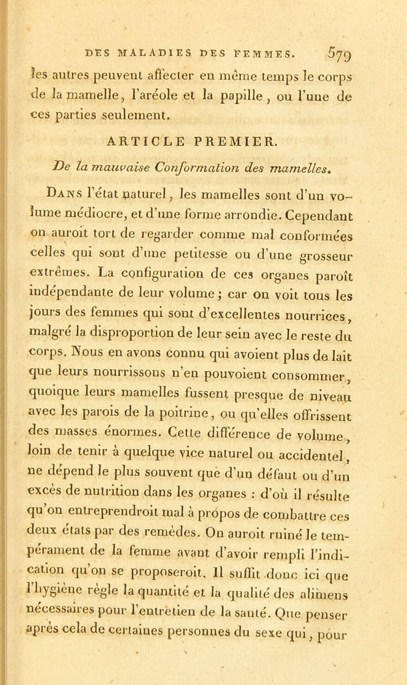 les autres peuvent affecter en même temps le corps de la mamelle, l’aréole et la papille, ou l’uue de ces parties seulement. ARTICLE PREMIER. De la mauvaise Conformation des mamelles. Dans l’état naturel, les mamelles sont d’un vo- lume médiocre, et d’une forme arrondie. Cependant on auroit tort de regarder comme mal conformées celles cjui sont d une petitesse ou d’une grosseur extrêmes. La configuration de ces organes paroît indépendante de leur volume ; car on voit tous les jours des femmes qui sont d’excellentes nourrices, malgré la disproportion de leur sein avec le reste du corps. Nous en avons connu qui avoient plus de lait Ique leurs nourrissons n’en pouvoient consommer, quoique leurs mamelles fussent presque de niveau avec les parois de la poitrine, ou quelles offrissent des masses énormes. Cette différence de volume, loin de tenir à quelque vice naturel ou accidentel, ne dépend Je plus souvent que d’un défaut ou d’un excès de nutrition dans les organes : d’où il résulte qu’on entreprendroit mal à propos de combattre ces deux états par des remèdes. On auroit ruiné le tem- pérament de la femme avant d’avoir rempli l’indi- cation qu’on se proposeroit. Il suffit donc ici que 1 hygiène règle la quantité et la qualité des alimens necessaires pour 1 entré tien de la santé. Que penser après cela de certaines personnes du sexe qui pour ✓