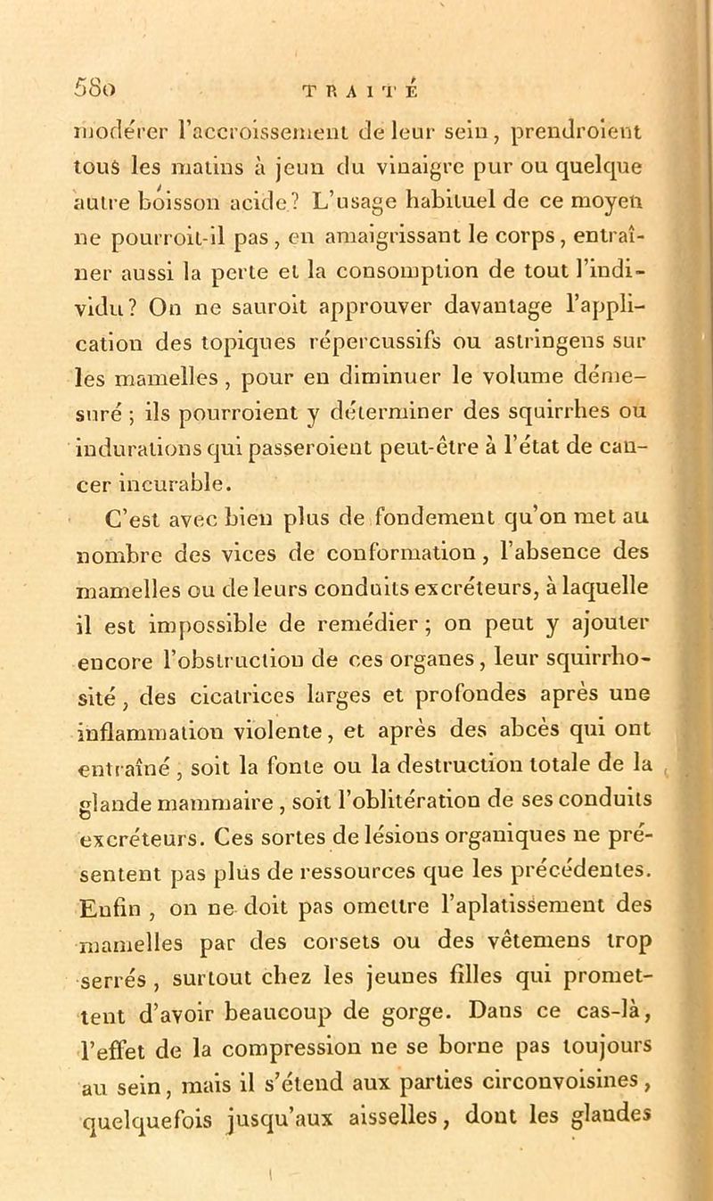 modérer l’accroissement de leur sein, prendroient tous les matins à jeun du vinaigre pur ou quelque autre boisson acide? L’usage habituel de ce moyen ne pourroit-il pas, en amaigrissant le corps, entraî- ner aussi la perte et la consomption de tout l’indi- vidu? On ne sauroit approuver davantage l’appli- cation des topiques répercussifs ou astringeus sur les mamelles, pour en diminuer le volume déme- suré ; ils pourroient y déterminer des squirrhes ou indurations qui passeroient peut-être à l’état de can- cer incurable. C’est avec bien plus de fondement qu’on met au nombre des vices de conformation, l’absence des mamelles ou de leurs conduits excréteurs, à laquelle il est impossible de remédier ; on peut y ajouter encore l’obstruction de ces organes, leur squirrho- sité, des cicatrices larges et profondes après une inflammation violente, et après des abcès qui ont entraîné , soit la fonte ou la destruction totale de la glande mammaire , soit l’oblitération de ses conduits O 1 excréteurs. Ces sortes de lésions organiques ne pré- sentent pas plus de ressources que les precedentes. Enfin , on ne doit pas omettre l'aplatisSement des mamelles par des corsets ou des vêtemens trop serrés , surtout chez les jeunes filles qui promet- tent d’avoir beaucoup de gorge. Dans ce cas-là, l’effet de la compression ne se borne pas toujours au sein, mais il s’étend aux parties circouvoisines, quelquefois jusqu’aux aisselles, dout les glaudes i