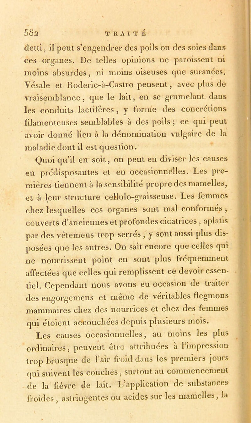 delti, il peut s’engendrer des poils ou des soies dans ces organes. De telles opinions ne paroissent ni moins absurdes, ni moins oiseuses que suranées. Vésale et Roderic-à-Caslro pensent, avec plus de vraisemblance, que le lait, en se grumelant dans les conduits lactifères, y forme des concrétions filamenteuses semblables à des poils ; ce qui peut avoir donné lieu à la dénomination vulgaire de la maladie dont il est question. Quoi qu’il en soit, on peut en diviser les causes en prédisposantes et en occasionnelles. Les pre- mières tiennent à la sensibilité propre des mamelles, et à leur structure cellulo-graisseuse. Les femmes chez lesquelles ces organes sont mal conformés , couverts d’anciennes et profondes cicatrices, aplatis par des vêtemens trop serres , y sont aussi plus dis- posées que les autres. On sait encore que celles qui ne nourrissent point en sont plus fréquemment affectées que celles qui remplissent ce devoir essen- tiel. Cependant nous avons eu occasion de traiter des engorgcmens et même de véritables flegmoDS mammaires chez des nourrices et chez des femmes qui étoient accouchées depuis plusieurs mois. Les causes occasionnelles, au moins les plus ordinaires, peuvent être attribuées à l’impression trop brusque de l’air froid dans les premiers jours qui suivent les couches, surtout au commencement de la fièvre de lait. L’application de substances froides, astringentes ou acides sur les mamelles, la