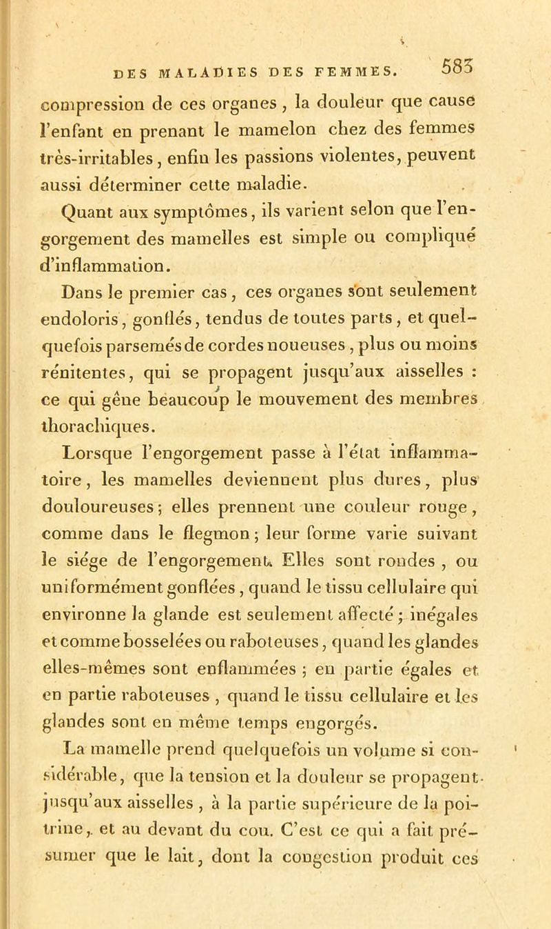 compression de ces organes , la douleur que cause l’enfant en prenant le mamelon chez des femmes très-irritables, enfin les passions violentes, peuvent aussi déterminer celte maladie. Quant aux symptômes, ils varient selon que l’en- gorgement des mamelles est simple ou compliqué d’inflammation. Dans le premier cas, ces organes sont seulement endoloris, gonflés, tendus de toutes parts , et quel- quefois parsemés de cordes noueuses, plus ou moins rénitentes, qui se propagent jusqu’aux aisselles : ce qui gêue beaucoup le mouvement des membres thorachiques. Lorsque l’engorgement passe à l’état inflamma- toire, les mamelles deviennent plus dures, plus douloureuses ; elles prennent une couleur rouge, comme dans le flegmon ; leur forme varie suivant le siège de l’engorgemenu Elles sont rondes , ou uniformément gonflées , quand le tissu cellulaire qui environne la glande est seulement affecté ; inégales et comme bosselées ou raboteuses, quand les glandes elles-mêmes sont enflammées ; en partie égales et en partie raboteuses , quand le tissu cellulaire et les glandes sont en même temps engorgés. La mamelle prend quelquefois un volume si con- sidérable, que la tension et la douleur se propagent- jusqu’aux aisselles , à la partie supérieure de la poi- trine,. et au devant du cou. C’est ce qui a fait pré- sumer que le lait, dont la congestion produit ces