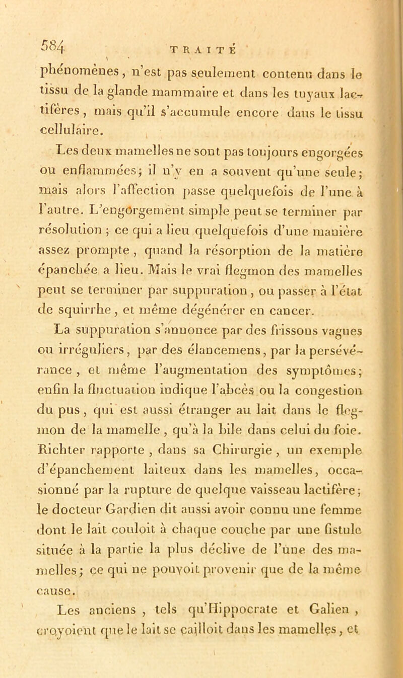 phénomènes, n’est pas seulement contenu dans le tissu de la glande mammaire et dans les tuyaux lac- tiferes , mais qu’il s’accumule encore dans le tissu cellulaire. Les deux mamelles ne sont pas toujours engorgées ou enflammées; il n’v en a souvent qu’une seule; mais alors l’affection passe quelquefois de l’une à l’autre. L’engorgement simple peut se terminer par résolution ; ce qui a lieu quelquefois d’une manière assez prompte , quand la résorption de la matière épanchée a heu. Mais le vrai flegmon des mamelles peut se terminer par suppuration , ou passer à l’état de squirrhe, et même dégénérer en cancer. La suppuration s’annonce par des frissons vagues ou irréguliers, par des élancemens, par la persévé- rance , et même l’augmentation des symptômes; enfin la fluctuation indique l’abcès ou la congestion du pus, qui est aussi étranger au lait dans le fleg- mon de la mamelle , qu’à la hile dans celui du foie. Richler rapporte , dans sa Chirurgie , un exemple d’épanchement laiteux dans les mamelles, occa- sionné par la rupture de quelque vaisseau lactifère; le docteur Gardien dit aussi avoir connu une femme dont le lait couloit à chaque couche par une fistule située à la partie la plus déclive de l’une des ma- melles; ce qui ne pouyoït provenir que de la même cause. Les anciens , tels qu’Hippocrate et Galien , ci'oyoient que le lait se çailloit dans les mamelles, et