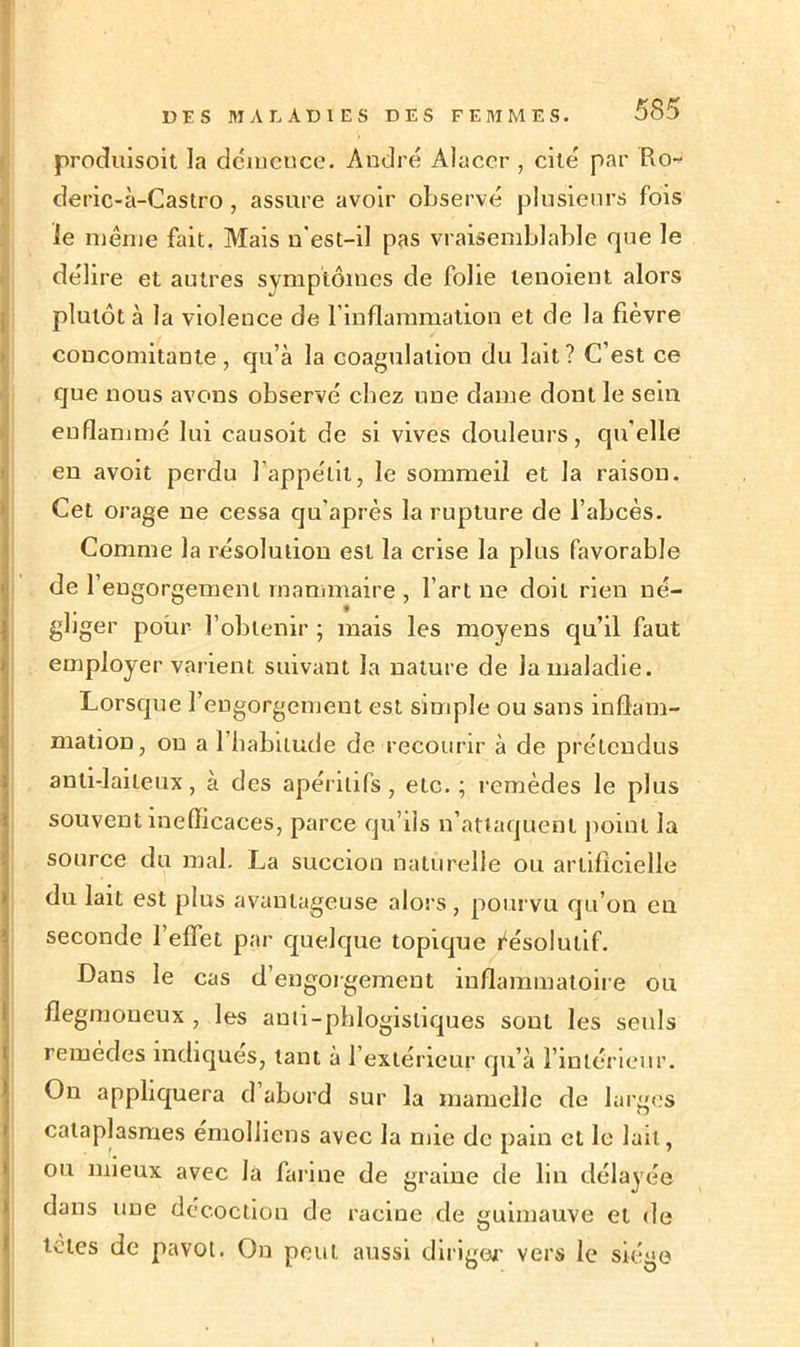 produisent la démence. André Alacer , cité par Ro- deric-à-Castro, assure avoir observé plusieurs fois le même fait. Mais n’est-il pas vraisemblable que le délire et autres symptômes de folie tenoient alors plutôt à la violence de l’inflammation et de la fièvre concomitante, qu’à la coagulation du lait? C’est ce que nous avons observé chez une dame dont le sein enflammé lui causoit de si vives douleurs, qu'elle en avoit perdu l’appétit, le sommeil et la raison. Cet orage ne cessa qu'après la rupture de l’abcès. Comme la résolution est la crise la plus favorable de 1’ engorgement mammaire , l’art ne doit rien né- gliger pour l’obtenir ; mais les moyens qu’il faut employer varient suivant la nature de la maladie. Lorsque l’engorgement est simple ou sans inflam- mation, on a l’habitude de recourir à de prétendus anti-laiteux, à des apéritifs, etc. ; remèdes le plus souvent inefficaces, parce qu’ils n’attaquent point la source du mal. La succion naturelle ou artificielle du lait est plus avantageuse alors, pourvu qu’on en seconde 1 effet par quelque topique résolutif. Dans le cas d’engorgement inflammatoire ou flegmoneux, les auti-pblogisliques sont les seuls remèdes indiques, tant à l’extérieur qu’à l’intérieur. On appliquera d abord sur la mamelle de larges cataplasmes emolliens avec la mie de pain et le lait, ou mieux avec la farine de graine de lin délayée dans une décoction de racine de guimauve et de tetes de pavot. On peut, aussi diriger vers le siège