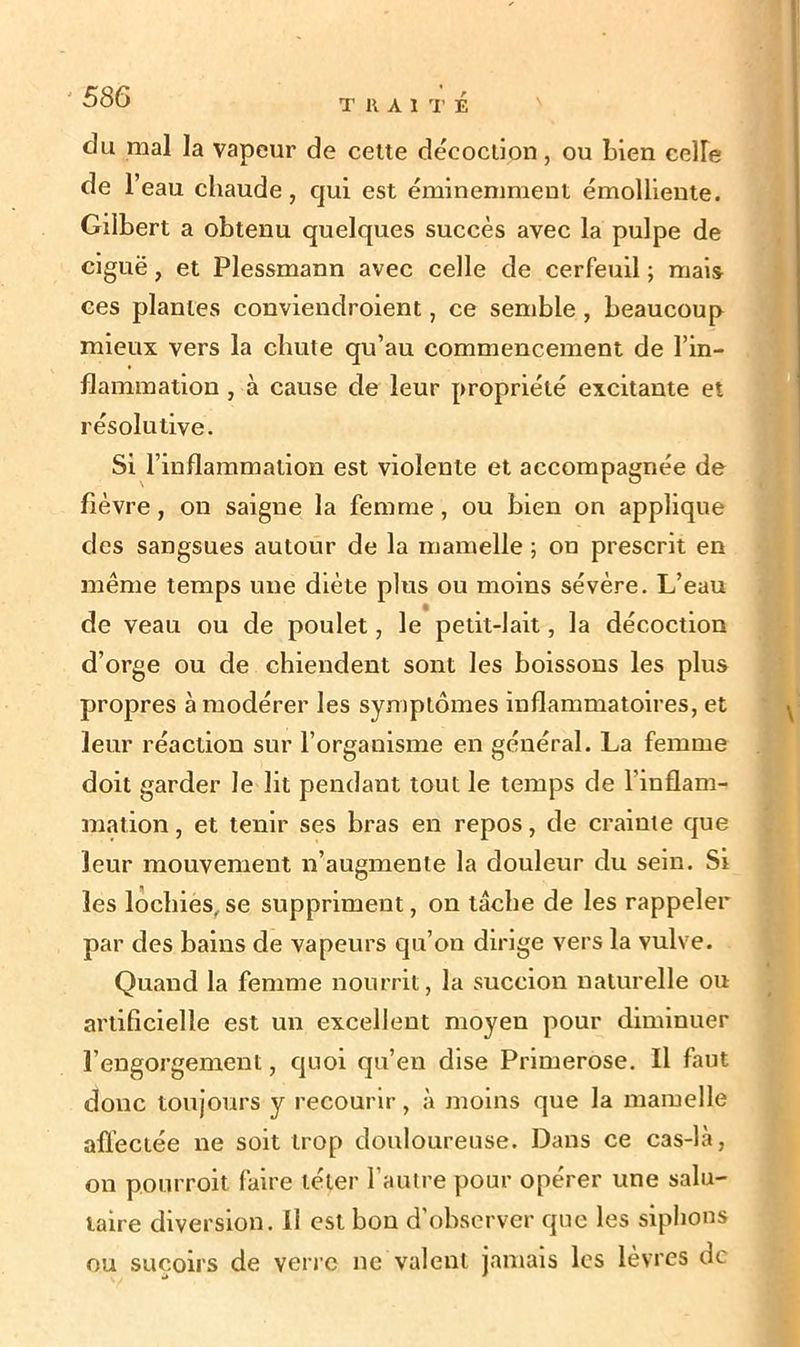 du mal la vapeur de cette décoction, ou Lien cefle de l’eau chaude, qui est éminemment émolliente. Gilbert a obtenu quelques succès avec la pulpe de ciguë, et Plessmann avec celle de cerfeuil ; mais ces plantes conviendroient, ce semble , beaucoup mieux vers la chute qu’au commencement de l’in- flammation , à cause de leur propriété excitante et résolutive. Si l’inflammation est violente et accompagnée de fièvre, on saigne la femme, ou bien on applique des sangsues autour de la mamelle ; on prescrit en même temps une diète plus ou moins sévère. L’eau de veau ou de poulet, le petit-lait, la décoction d’orge ou de chiendent sont les boissons les plus propres à modérer les symptômes inflammatoires, et leur réaction sur l’organisme en général. La femme doit garder le lit pendant tout le temps de l’inflam- mation , et tenir ses bras en repos, de crainte que leur mouvement n’augmente la douleur du sein. Si les lochies, se suppriment, on tâche de les rappeler par des bains de vapeurs qu’on dirige vers la vulve. Quand la femme nourrit, la succion naturelle ou artificielle est un excellent moyen pour diminuer l’engorgement, quoi qu’en dise Primerose. Il faut donc toujours y recourir, à moins que la mamelle affectée ne soit trop douloureuse. Dans ce cas-là, on pourroit faire téter l’autre pour opérer une salu- taire diversion. Il est bon d'observer que les siphons ou suçoirs de verre ne valent jamais les lèvres de